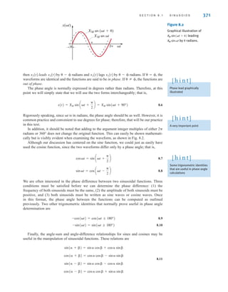 S E C T I O N 8 . 1 S I N U S O I D S 371
then leads by - radians and lags by - radians. If =, the
waveforms are identical and the functions are said to be in phase. If the functions are
out of phase.
The phase angle is normally expressed in degrees rather than radians. Therefore, at this
point we will simply state that we will use the two forms interchangeably; that is,
8.6
Rigorously speaking, since t is in radians, the phase angle should be as well. However, it is
common practice and convenient to use degrees for phase; therefore, that will be our practice
in this text.
In addition, it should be noted that adding to the argument integer multiples of either 2
radians or 360° does not change the original function. This can easily be shown mathemati-
cally but is visibly evident when examining the waveform, as shown in Fig. 8.2.
Although our discussion has centered on the sine function, we could just as easily have
used the cosine function, since the two waveforms differ only by a phase angle; that is,
8.7
8.8
We are often interested in the phase difference between two sinusoidal functions. Three
conditions must be satisfied before we can determine the phase difference: (1) the
frequency of both sinusoids must be the same, (2) the amplitude of both sinusoids must be
positive, and (3) both sinusoids must be written as sine waves or cosine waves. Once
in this format, the phase angle between the functions can be computed as outlined
previously. Two other trigonometric identities that normally prove useful in phase angle
determination are
8.9
8.10
Finally, the angle-sum and angle-difference relationships for sines and cosines may be
useful in the manipulation of sinusoidal functions. These relations are
8.11
cos( - ) = cos cos + sin sin
sin( - ) = sin cos - cos sin 
cos( + ) = cos cos - sin sin
sin( + ) = sin cos + cos sin 
-sin(t) = sin(t ; 180°)
-cos(t) = cos(t ; 180°)
sint = cos at -

2
b
cost = sin at +

2
b
x(t) = XM sin at +

2
b = XM sin(t + 90°)
 Z ,
x1(t)
x2(t)
x2(t)
x1(t)
x(t)

2 t
XM sin (t+)
XM sin t

Figure 8.2
Graphical illustration of
leading
by  radians.
XM sint
XM sin˚(t + )
Phase lead graphically
illustrated
[ h i n t ]
A very important point
[ h i n t ]
Some trigonometric identities
that are useful in phase angle
calculations
[ h i n t ]
irwin08_369-434hr.qxd 28-07-2010 12:03 Page 371
 