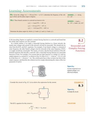 S E C T I O N 8 . 2 S I N U S O I D A L A N D C O M P L E X F O R C I N G F U N C T I O N S 373
Consider the circuit in Fig. 8.5. Let us derive the expression for the current.
SOLUTION
EXAMPLE
8.3
E8.1 Given the voltage determine the frequency of the volt-
age in Hertz and the phase angle in degrees.
v(t) = 120 cos(314t + 兾4) V,
Learning Assessments
ANSWER: f=50 Hz;
=45°.
E8.2 Three branch currents in a network are known to be
Determine the phase angles by which leads and leads i3(t).
i1(t)
i2(t)
i1(t)
i3(t) = -0.25 sin(377t + 60°) A
i2(t) = 0.5 cos(377t + 10°) A
i1(t) = 2 sin(377t + 45°) A
ANSWER: leads
by –55°; leads by 165°.
i3
i1
i2
i1
8.2
Sinusoidal and
Complex Forcing
Functions
Figure 8.4
Current response to an
applied voltage in an
electrical network.
±
–
Linear
electrical
network
i(t)
v(t)
±
–
i(t)
v(t)=VM cos t L
R
The KVL equation for this circuit is
L
di(t)
dt
+ Ri(t) = V
M cost
In the preceding chapters we applied a constant forcing function to a network and found that
the steady-state response was also constant.
In a similar manner, if we apply a sinusoidal forcing function to a linear network, the
steady-state voltages and currents in the network will also be sinusoidal. This should also be
clear from the KVL and KCL equations. For example, if one branch voltage is a sinusoid of
some frequency, the other branch voltages must be sinusoids of the same frequency if KVL
is to apply around any closed path. This means, of course, that the forced solutions of the dif-
ferential equations that describe a network with a sinusoidal forcing function are sinusoidal
functions of time. For example, if we assume that our input function is a voltage v(t) and our
output response is a current i(t), as shown in Fig. 8.4, then if i(t) will
be of the form The critical point here is that we know the form of the
output response, and therefore the solution involves simply determining the values of the two
parameters B and .
i(t) = B sin˚(t + ).
v(t) = A sin˚(t + ),
Figure 8.5
A simple RL circuit.
irwin08_369-434hr.qxd 28-07-2010 12:03 Page 373
 
