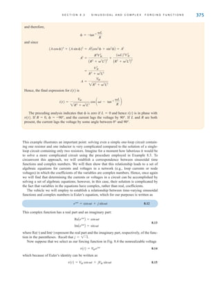 S E C T I O N 8 . 2 S I N U S O I D A L A N D C O M P L E X F O R C I N G F U N C T I O N S 375
and therefore,
and since
Hence, the final expression for i(t) is
The preceding analysis indicates that  is zero if L=0 and hence i(t) is in phase with
v(t). If R=0, =–90°, and the current lags the voltage by 90°. If L and R are both
present, the current lags the voltage by some angle between 0° and 90°.
i(t) =
VM
2R2
+ 2
L2
cos at - tan-1 L
R
b
A =
V
M
2R2
+ 2
L2
=
V2
M
R2
+ 2
L2
A2
=
R2
V2
M
AR2
+ 2
L2
B
2
+
(L)2
V2
M
AR2
+ 2
L2
B
2
(A cos )2
+ (A sin )2
= A2
Acos2
 + sin2
B = A2
 = -tan-1 L
R
This example illustrates an important point: solving even a simple one-loop circuit contain-
ing one resistor and one inductor is very complicated compared to the solution of a single-
loop circuit containing only two resistors. Imagine for a moment how laborious it would be
to solve a more complicated circuit using the procedure employed in Example 8.3. To
circumvent this approach, we will establish a correspondence between sinusoidal time
functions and complex numbers. We will then show that this relationship leads to a set of
algebraic equations for currents and voltages in a network (e.g., loop currents or node
voltages) in which the coefficients of the variables are complex numbers. Hence, once again
we will find that determining the currents or voltages in a circuit can be accomplished by
solving a set of algebraic equations; however, in this case, their solution is complicated by
the fact that variables in the equations have complex, rather than real, coefficients.
The vehicle we will employ to establish a relationship between time-varying sinusoidal
functions and complex numbers is Euler’s equation, which for our purposes is written as
8.12
This complex function has a real part and an imaginary part:
8.13
where Re(ⴢ) and Im(ⴢ) represent the real part and the imaginary part, respectively, of the func-
tion in the parentheses.
Now suppose that we select as our forcing function in Fig. 8.4 the nonrealizable voltage
8.14
which because of Euler’s identity can be written as
8.15
v(t) = V
M cost + jV
M sin t
v(t) = V
Mejt
Recall that j = 1-1.
ImAejt
B = sint
ReAejt
B = cost
ejt
= cost + j sin t
irwin08_369-434hr.qxd 28-07-2010 12:03 Page 375
 