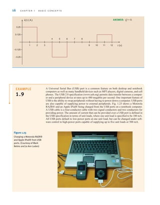 16 C H A P T E R 1 B A S I C C O N C E P T S
EXAMPLE
1.9
A Universal Serial Bus (USB) port is a common feature on both desktop and notebook
computers as well as many handheld devices such as MP3 players, digital cameras, and cell
phones. The USB 2.0 specification (www.usb.org) permits data transfer between a comput-
er and a peripheral device at rates up to 480 megabits per second. One important feature of
USB is the ability to swap peripherals without having to power down a computer. USB ports
are also capable of supplying power to external peripherals. Fig. 1.23 shows a Motorola
RAZR® and an Apple iPod® being charged from the USB ports on a notebook computer.
A USB cable is a four-conductor cable with two signal conductors and two conductors for
providing power. The amount of current that can be provided over a USB port is defined in
the USB specification in terms of unit loads, where one unit load is specified to be 100 mA.
All USB ports default to low-power ports at one unit load, but can be changed under soft-
ware control to high-power ports capable of supplying up to five unit loads or 500 mA.
Figure 1.23
Charging a Motorola RAZR®
and Apple iPod® from USB
ports. (Courtesy of Mark
Nelms and Jo Ann Loden)
t (s)
1 2 3
4 5 6 7 8
9 10 11 12
i(t) (A)
0.125
0.25
–0.25
–0.125
ANSWER: Q = 0.
irwin01_001-024hr.qxd 30-06-2010 13:16 Page 16
 