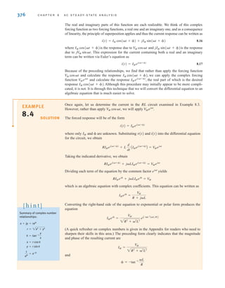 376 C H A P T E R 8 A C S T E A D Y- S T A T E A N A LY S I S
The real and imaginary parts of this function are each realizable. We think of this complex
forcing function as two forcing functions, a real one and an imaginary one, and as a consequence
of linearity, the principle of superposition applies and thus the current response can be written as
8.16
where is the response due to and is the response
due to This expression for the current containing both a real and an imaginary
term can be written via Euler’s equation as
8.17
Because of the preceding relationships, we find that rather than apply the forcing function
and calculate the response we can apply the complex forcing
function and calculate the response the real part of which is the desired
response Although this procedure may initially appear to be more compli-
cated, it is not. It is through this technique that we will convert the differential equation to an
algebraic equation that is much easier to solve.
IM cos(t + ).
IMej(t+)
,
V
Mejt
IM cos(t + ),
V
M cost
i(t) = IMej(t+)
jV
M sint.
jIM sin(t + )
V
M cost
IM cos(t + )
i(t) = IM cos(t + ) + jIM sin(t + )
Once again, let us determine the current in the RL circuit examined in Example 8.3.
However, rather than apply , we will apply
The forced response will be of the form
where only and  are unknown. Substituting v(t) and i(t) into the differential equation
for the circuit, we obtain
Taking the indicated derivative, we obtain
Dividing each term of the equation by the common factor yields
which is an algebraic equation with complex coefficients. This equation can be written as
Converting the right-hand side of the equation to exponential or polar form produces the
equation
(A quick refresher on complex numbers is given in the Appendix for readers who need to
sharpen their skills in this area.) The preceding form clearly indicates that the magnitude
and phase of the resulting current are
and
 = -tan-1 L
R
IM =
V
M
2R2
+ 2
L2
IMej
=
V
M
2R2
+ 2
L2
ejC-tan-1
(L兾R)D
IMej
=
V
M
R + jL
RIMej
+ jLIMej
= V
M
ejt
RIMej(t+)
+ jLIMej(t+)
= V
Mejt
RIMej(t+)
+ L
d
dt
AIMej(t+)
B = V
Mejt
IM
i(t) = IMej(t+)
V
Mejt
.
VM cost
EXAMPLE
8.4 SOLUTION
Summary of complex number
relationships:
1
ej
= e-j
y = r sin
x = r cos
 = tan-1
y
x
r = 2x2
+ y2
x + jy = rej
[ h i n t ]
irwin08_369-434hr.qxd 28-07-2010 12:03 Page 376
 