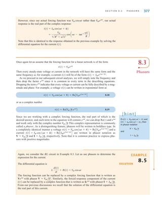 S E C T I O N 8 . 3 P H A S O R S 377
However, since our actual forcing function was rather than our actual
response is the real part of the complex response:
Note that this is identical to the response obtained in the previous example by solving the
differential equation for the current i(t).
=
V
M
2R2
+ 2
L2
cos at - tan-1 L
R
b
i(t) = IM cos(t + )
V
Mejt
,
V
M cost
8.3
Phasors
Once again let us assume that the forcing function for a linear network is of the form
Then every steady-state voltage or current in the network will have the same form and the
same frequency ; for example, a current i(t) will be of the form
As we proceed in our subsequent circuit analyses, we will simply note the frequency and
then drop the factor since it is common to every term in the describing equations.
Dropping the term indicates that every voltage or current can be fully described by a mag-
nitude and phase. For example, a voltage v(t) can be written in exponential form as
8.18
or as a complex number
8.19
Since we are working with a complex forcing function, the real part of which is the
desired answer, and each term in the equation will contain we can drop Re(ⴢ) and
and work only with the complex number This complex representation is commonly
called a phasor. As a distinguishing feature, phasors will be written in boldface type. In
a completely identical manner a voltage and a
current = are written in phasor notation as
and respectively. Note that it is common practice to express pha-
sors with positive magnitudes.
I = IM /,
V = V
M /
ReCIMej(t+)
D
i(t) = IM cos (t + )
v(t) = V
M cos(t + ) = ReCV
Mej(t+)
D
V
M /.
ejt
ejt
,
v(t) = ReAV
M / ejt
B
v(t) = V
M cos(t + ) = ReCV
Mej(t+)
D
ejt
ejt
i(t) = IMej(t+)
.
v(t) = V
Mejt
If and
, then
in phasor notation
and
I = IM /
V = VM /
i(t) = IM cos(t + )
v(t) = VM cos(t + )
[ h i n t ]
Again, we consider the RL circuit in Example 8.3. Let us use phasors to determine the
expression for the current.
The differential equation is
The forcing function can be replaced by a complex forcing function that is written as
with phasor Similarly, the forced response component of the current
i(t) can be replaced by a complex function that is written as with phasor
From our previous discussions we recall that the solution of the differential equation is
the real part of this current.
I = IM /.
Iejt
V = V
M /0°.
Vejt
L
di(t)
dt
+ Ri(t) = VM cost
SOLUTION
EXAMPLE
8.5
irwin08_369-434hr.qxd 28-07-2010 12:03 Page 377
 