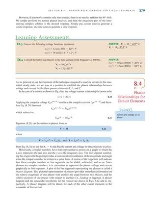 S E C T I O N 8 . 4 P H A S O R R E L A T I O N S H I P S F O R C I R C U I T E L E M E N T S 379
E8.3 Convert the following voltage functions to phasors.
v2(t) = 18 sin(2513t + 4.2°) V
v1(t) = 12 cos(377t - 425°) V
Learning Assessments
ANSWER:
V2 = 18/-85.8° V.
V1 = 12/-425° V;
E8.4 Convert the following phasors to the time domain if the frequency is 400 Hz.
V2 = 12/-60° V
V1 = 10/20° V
ANSWER:
v2(t) = 12 cos(800t - 60°) V.
v1(t) = 10 cos(800t + 20°) V;
However, if a network contains only sine sources, there is no need to perform the 90° shift.
We simply perform the normal phasor analysis, and then the imaginary part of the time-
varying complex solution is the desired response. Simply put, cosine sources generate a
cosine response, and sine sources generate a sine response.
As we proceed in our development of the techniques required to analyze circuits in the sinu-
soidal steady state, we are now in a position to establish the phasor relationships between
voltage and current for the three passive elements R, L, and C.
In the case of a resistor as shown in Fig. 8.6a, the voltage–current relationship is known to be
8.20
Applying the complex voltage results in the complex current and there-
fore Eq. (8.20) becomes
which reduces to
8.21
Equation (8.21) can be written in phasor form as
8.22
where
From Eq. (8.21) we see that and thus the current and voltage for this circuit are in phase.
Historically, complex numbers have been represented as points on a graph in which the
x-axis represents the real axis and the y-axis the imaginary axis. The line segment connect-
ing the origin with the point provides a convenient representation of the magnitude and angle
when the complex number is written in a polar form. A review of the Appendix will indicate
how these complex numbers or line segments can be added, subtracted, and so on. Since
phasors are complex numbers, it is convenient to represent the phasor voltage and current
graphically as line segments. A plot of the line segments representing the phasors is called a
phasor diagram. This pictorial representation of phasors provides immediate information on
the relative magnitude of one phasor with another, the angle between two phasors, and the
relative position of one phasor with respect to another (i.e., leading or lagging). A phasor
diagram and the sinusoidal waveforms for the resistor are shown in Figs. 8.6c and d, res-
pectively. A phasor diagram will be drawn for each of the other circuit elements in the
remainder of this section.
v = i
V = V
Mejv
= V
M /v and I = IMeji
= IM/i
V = RI
V
Mejv
= RIMeji
V
MejAt+vB
= RIMejAt+iB
IMejAt+iB
,
V
MejAt+vB
v(t) = Ri(t)
8.4
Phasor
Relationships for
Circuit Elements
Current and voltage are in
phase.
[ h i n t ]
irwin08_369-434hr.qxd 28-07-2010 12:03 Page 379
 
