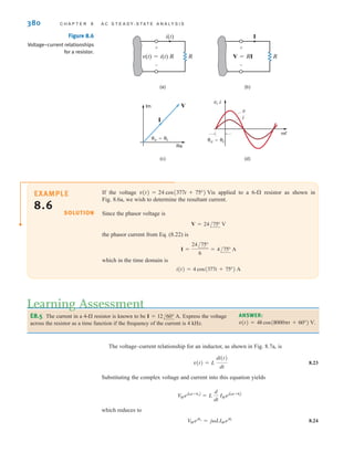 380 C H A P T E R 8 A C S T E A D Y- S T A T E A N A LY S I S
EXAMPLE
8.6 SOLUTION
If the voltage is applied to a 6- resistor as shown in
Fig. 8.6a, we wish to determine the resultant current.
Since the phasor voltage is
the phasor current from Eq. (8.22) is
which in the time domain is
i(t) = 4 cos(377t + 75°) A
I =
24/75°
6
= 4/75° A
V = 24/75° V
v(t) = 24 cos(377t + 75°) V
Figure 8.6
Voltage–current relationships
for a resistor.
(a) (b)
(c) (d)
Im
Re
I
V
v=i v=i
v, i
v
i
t
v(t)=i(t) R
i(t)
R
+
-
V=RI
I
R
+
-
E8.5 The current in a 4- resistor is known to be Express the voltage
across the resistor as a time function if the frequency of the current is 4 kHz.
I = 12/60° A.
Learning Assessment
ANSWER:
v(t) = 48 cos(8000t + 60°) V.
The voltage–current relationship for an inductor, as shown in Fig. 8.7a, is
8.23
Substituting the complex voltage and current into this equation yields
which reduces to
8.24
V
Mejv
= jLIMeji
V
MejAt+vB
= L
d
dt
IMejAt+iB
v(t) = L
di(t)
dt
irwin08_369-434hr.qxd 28-07-2010 12:03 Page 380
 