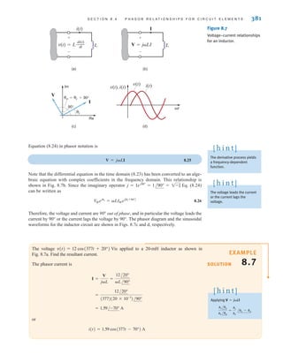 S E C T I O N 8 . 4 P H A S O R R E L A T I O N S H I P S F O R C I R C U I T E L E M E N T S 381
The voltage is applied to a 20-mH inductor as shown in
Fig. 8.7a. Find the resultant current.
The phasor current is
or
i(t) = 1.59 cos(377t - 70°) A
= 1.59/-70° A
=
12/20°
(377)(20 * 10-3
)/90°
I =
V
jL
=
12/20°
L/90°
v(t) = 12 cos(377t + 20°) V
SOLUTION
EXAMPLE
8.7
Figure 8.7
Voltage–current relationships
for an inductor.
(a) (b)
(c) (d)
v(t), i(t)
t
v(t) i(t)
Im
Re
I
v=i +90°
i
90°
V
v(t)=L
di(t)
dt
–––
i(t)
L
+
-
V=jLI
I
+
-
L
Equation (8.24) in phasor notation is
8.25
Note that the differential equation in the time domain (8.23) has been converted to an alge-
braic equation with complex coefficients in the frequency domain. This relationship is
shown in Fig. 8.7b. Since the imaginary operator , Eq. (8.24)
can be written as
8.26
Therefore, the voltage and current are 90° out of phase, and in particular the voltage leads the
current by 90° or the current lags the voltage by 90°. The phasor diagram and the sinusoidal
waveforms for the inductor circuit are shown in Figs. 8.7c and d, respectively.
V
Mejv
= LIMejAi +90°B
j = 1ej90°
= 1/90° = 1-1
V = jLI
The derivative process yields
a frequency-dependent
function.
[ h i n t ]
The voltage leads the current
or the current lags the
voltage.
[ h i n t ]
Applying
x1 /1
x2 /2
=
x1
x2
/1 - 2
V = jLI
[ h i n t ]
irwin08_369-434hr.qxd 28-07-2010 12:03 Page 381
 