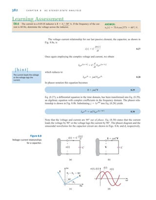 382 C H A P T E R 8 A C S T E A D Y- S T A T E A N A LY S I S
E8.6 The current in a 0.05-H inductor is If the frequency of the cur-
rent is 60 Hz, determine the voltage across the inductor.
I = 4/-30° A.
Learning Assessment
The voltage–current relationship for our last passive element, the capacitor, as shown in
Fig. 8.8a, is
8.27
Once again employing the complex voltage and current, we obtain
which reduces to
8.28
In phasor notation this equation becomes
8.29
Eq. (8.27), a differential equation in the time domain, has been transformed into Eq. (8.29),
an algebraic equation with complex coefficients in the frequency domain. The phasor rela-
tionship is shown in Fig. 8.8b. Substituting into Eq. (8.28) yields
8.30
Note that the voltage and current are 90° out of phase. Eq. (8.30) states that the current
leads the voltage by 90° or the voltage lags the current by 90°. The phasor diagram and the
sinusoidal waveforms for the capacitor circuit are shown in Figs. 8.8c and d, respectively.
IMeji
= CV
MejAv +90°B
j = 1ej90°
I = jCV
IMeji
= jCV
Mejv
IMejAt+iB
= C
d
dt
V
MejAt+vB
i(t) = C
dv(t)
dt
Figure 8.8
Voltage–current relationships
for a capacitor.
90°
(a) (b)
(c) (d)
i=v +90°
Im
Re
V
v
I
v(t)
i(t)
v(t), i(t)
t
v(t)
i(t)=C
dv(t)
dt
–––
C
+
-
V
I=jCV
+
-
C
The current leads the voltage
or the voltage lags the
current.
[ h i n t ]
ANSWER:
vL(t) = 75.4 cos(377t + 60°) V.
irwin08_369-434hr.qxd 28-07-2010 12:03 Page 382
 