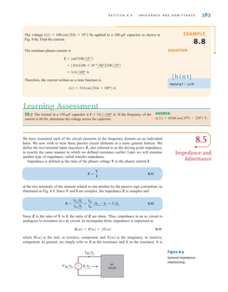 8.5
Impedance and
Admittance
We have examined each of the circuit elements in the frequency domain on an individual
basis. We now wish to treat these passive circuit elements in a more general fashion. We
define the two-terminal input impedance Z, also referred to as the driving point impedance,
in exactly the same manner in which we defined resistance earlier. Later we will examine
another type of impedance, called transfer impedance.
Impedance is defined as the ratio of the phasor voltage V to the phasor current I:
8.31
at the two terminals of the element related to one another by the passive sign convention, as
illustrated in Fig. 8.9. Since V and I are complex, the impedance Z is complex and
8.32
Since Z is the ratio of V to I, the units of Z are ohms. Thus, impedance in an ac circuit is
analogous to resistance in a dc circuit. In rectangular form, impedance is expressed as
8.33
where is the real, or resistive, component and is the imaginary, or reactive,
component. In general, we simply refer to R as the resistance and X as the reactance. It is
X()
R()
Z() = R() + jX()
Z =
V
M /v
IM /i
=
V
M
IM
/v - i = Z/z
Z =
V
I
S E C T I O N 8 . 5 I M P E D A N C E A N D A D M I T T A N C E 383
The voltage is applied to a 100-	F capacitor as shown in
Fig. 8.8a. Find the current.
The resultant phasor current is
Therefore, the current written as a time function is
i(t) = 3.14 cos(314t + 105°) A
= 3.14/105° A
= (314)A100 * 10-6
/90°BA100/15°B
I = jCA100/15° B
v(t) = 100 cos(314t + 15°) V
SOLUTION
EXAMPLE
8.8
Applying I = jCV
[ h i n t ]
E8.7 The current in a 150-	F capacitor is If the frequency of the
current is 60 Hz, determine the voltage across the capacitor.
I = 3.6/-145° A.
Learning Assessment
ANSWER:
.
vC(t) = 63.66 cos(377t - 235°) V
±
– Z z
IM i
VM v
ac
circuit
Figure 8.9
General impedance
relationship.
irwin08_369-434hr.qxd 28-07-2010 12:03 Page 383
 