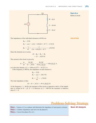 S E C T I O N 8 . 5 I M P E D A N C E A N D A D M I T T A N C E 385
The impedances of the individual elements at 60 Hz are
Since the elements are in series,
The current in the circuit is given by
or in the time domain,
If the frequency is 400 Hz, the impedance of each element is
The total impedance is then
At the frequency f=60 Hz, the reactance of the circuit is capacitive; that is, if the imped-
ance is written as R+jX, X0. However, at f=400 Hz the reactance is inductive
since X0.
Z = 25 + j42.31 = 49.14/59.42° 
ZC =
-j
C
= -j7.96 
ZL = jL = j50.27 
ZR = 25 
i(t) = 0.96 cos(377t + 91.22°) A.
I =
V
Z
=
50/30°
25 - j45.51
=
50/30°
51.93/-61.22°
= 0.96/91.22° A
= 25 - j45.51 
Z = ZR + ZL + ZC
ZC =
-j
C
=
-j
(2 * 60)A50 * 10-6
B
= -j53.05 
ZL = jL = j(2 * 60)A20 * 10-3
B = j7.54 
ZR = 25 
Figure 8.10
Series ac circuit.
±
–
v(t)
i(t)
L=20 mH
R=25 
C=50 F
Step 1. Express v(t) as a phasor and determine the impedance of each passive element.
Step 2. Combine impedances and solve for the phasor I.
Step 3. Convert the phasor I to i(t).
Basic AC Analysis
Problem-Solving Strategy
SOLUTION
irwin08_369-434hr.qxd 28-07-2010 12:03 Page 385
 
