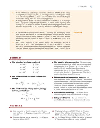 P R O B L E M S 17
1. A 680 mAh lithium-ion battery is standard in a Motorola RAZR®. If this battery
is completely discharged (i.e., 0 mAh), how long will it take to recharge the battery
to its full capacity of 680 mAh from a low-power USB port? How much charge is
stored in the battery at the end of the charging process?
2. A third-generation iPod® with a 630 mAh lithium-ion battery is to be recharged
from a high-power USB port supplying 150 mA of current. At the beginning of the
recharge, 7.8 C of charge are stored in the battery. The recharging process halts when
the stored charge reaches 35.9 C. How long does it take to recharge the battery?
1. A low-power USB port operates at 100 mA. Assuming that the charging current
from the USB port remains at 100 mA throughout the charging process, the time
required to recharge the battery is . The charge stored in
the battery when fully charged is
.
2. The charge supplied to the battery during the recharging process is
. This corresponds to
. Assuming a constant charging current of 150 mA from the high-power
USB port, the time required to recharge the battery is 468.3 mAh兾150 mA = 3.12 h.
468.3 mAh
28.1 As = 28,100 mAs ⴢ 1h兾60s =
35.9 - 7.8 = 28.1 C
40.8 C
680mAh ⴢ 60 s兾h = 40,800 mAs = 40.8 As =
680 mAh兾100 mA = 6.8 h
SOLUTION
S U M M A R Y
•
■ The standard prefixes employed
■ The relationships between current and
charge
■ The relationships among power, energy,
current, and voltage
■ The passive sign convention The passive sign
convention states that if the voltage and current associated
with an element are as shown in Fig. 1.11, the product of
v and i, with their attendant signs, determines the
magnitude and sign of the power. If the sign is positive,
power is being absorbed by the element, and if the sign is
negative, the element is supplying power.
■ Independent and dependent sources An
ideal independent voltage (current) source is a two-terminal
element that maintains a specified voltage (current) between
its terminals, regardless of the current (voltage) through
(across) the element. Dependent or controlled sources
generate a voltage or current that is determined by a voltage
or current at a specified location in the circuit.
■ Conservation of energy The electric circuits
under investigation satisfy the conservation of energy.
■ Tellegen’s theorem The sum of the powers
absorbed by all elements in an electrical network is zero.
¢w =
3
t2
t1
p dt =
3
t2
t1
vi dt
p =
dw
dt
= vi
i(t) =
dq(t)
dt
or q(t) =
3
t
-q
i(x) dx
T = 1012
m = 10-3
G = 109
␮ = 10-6
M = 106
n = 10-9
k = 103
p = 10-12
P R O B L E M S
•
1.1 If the current in an electric conductor is 2.4 A, how
many coulombs of charge pass any point in a 30-second
interval?
1.2 Determine the time interval required for a 12-A battery
charger to deliver 4800 C.
1.3 A lightning bolt carrying 30,000 A lasts for 50 micro-
seconds. If the lightning strikes an airplane flying at
20,000 feet, what is the charge deposited on the plane?
1.4 If a 12-V battery delivers 100 J in 5 s, find (a) the amount
of charge delivered and (b) the current produced.
irwin01_001-024hr.qxd 30-06-2010 13:16 Page 17
 