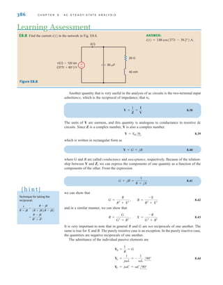 386 C H A P T E R 8 A C S T E A D Y- S T A T E A N A LY S I S
E8.8 Find the current i(t) in the network in Fig. E8.8.
Learning Assessment
ANSWER:
i(t) = 3.88 cos(377t - 39.2°) A.
±
–
v(t)=120 sin
(377t+60°) V
i(t)
40 mH
20 
50 F
Figure E8.8
Technique for taking the
reciprocal:
=
R - jX
R2
+ X2
1
R + jX
=
R - jX
(R + jX)(R - jX)
[ h i n t ]
Another quantity that is very useful in the analysis of ac circuits is the two-terminal input
admittance, which is the reciprocal of impedance; that is,
8.38
The units of Y are siemens, and this quantity is analogous to conductance in resistive dc
circuits. Since Z is a complex number, Y is also a complex number.
8.39
which is written in rectangular form as
8.40
where G and B are called conductance and susceptance, respectively. Because of the relation-
ship between Y and Z, we can express the components of one quantity as a function of the
components of the other. From the expression
8.41
we can show that
8.42
and in a similar manner, we can show that
8.43
It is very important to note that in general R and G are not reciprocals of one another. The
same is true for X and B. The purely resistive case is an exception. In the purely reactive case,
the quantities are negative reciprocals of one another.
The admittance of the individual passive elements are
8.44
YC = jC = C/90°
YL =
1
jL
= -
1
L
/90°
YR =
1
R
= G
R =
G
G2
+ B2
, X =
-B
G2
+ B2
G =
R
R2
+ X2
, B =
-X
R2
+ X2
G + jB =
1
R + jX
Y = G + jB
Y = Y
M /y
Y =
1
Z
=
I
V
irwin08_369-434hr.qxd 28-07-2010 12:03 Page 386
 