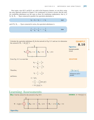 S E C T I O N 8 . 5 I M P E D A N C E A N D A D M I T T A N C E 387
Calculate the equivalent admittance for the network in Fig. 8.11 and use it to determine
the current I if VS = 60/45° V.
Yp
SOLUTION
EXAMPLE
8.10
Once again, since KCL and KVL are valid in the frequency domain, we can show, using
the same approach outlined in Chapter 2 for conductance in resistive circuits, that the rules
for combining admittances are the same as those for combining conductances; that is, if
are connected in parallel, the equivalent admittance is
8.45
and if are connected in series, the equivalent admittance is
8.46
1
YS
=
1
Y1
+
1
Y2
+ p +
1
Yn
Y1, Y2, p , Yn
Yp = Y1 + Y2 + p + Yn
Y1, Y2, Y3, p , Yn
Figure 8.11
Example parallel
circuit.
±
–
VS Yp ZR=2  ZL=j4 
I
From Fig. 8.11 we note that
Therefore,
and hence,
= 33.5/18.43° A
= a
1
2
- j
1
4
b A60/45°B
I = YpVS
Yp =
1
2
- j
1
4
S
YL =
1
ZL
=
-j
4
S
YR =
1
ZR
=
1
2
S
Admittances add in
parallel.
[ h i n t ]
E8.9 Find the current I in the network in Fig. E8.9.
Learning Assessments
ANSWER: I = 9.01/53.7°A.
±
– ZR=2  ZR=4 
ZL=j2  ZC=–j1 
I
V=10 20° V
Figure E8.9
irwin08_369-434hr.qxd 28-07-2010 12:03 Page 387
 