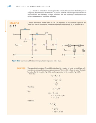 388 C H A P T E R 8 A C S T E A D Y- S T A T E A N A LY S I S
As a prelude to our analysis of more general ac circuits, let us examine the techniques for
computing the impedance or admittance of circuits in which numerous passive elements are
interconnected. The following example illustrates that our technique is analogous to our
earlier computations of equivalent resistance.
Consider the network shown in Fig. 8.12a. The impedance of each element is given in the
figure. We wish to calculate the equivalent impedance of the network at terminals A–B.
Zeq
EXAMPLE
8.11
The equivalent impedance could be calculated in a variety of ways; we could use only
impedances, or only admittances, or a combination of the two. We will use the latter. We begin
by noting that the circuit in Fig. 8.12a can be represented by the circuit in Fig. 8.12b.
Note that
Therefore,
Now
and hence,
= 0.20 + j0.10 S
=
1
4 - j2
Y34 =
1
Z34
= 4 - j2 
= (4 + j2) + (-j4)
Z34 = Z3 + Z4
Z4 = -j4 
= j
1
4
S
=
1
j4
+
1
-j2
Y4 = YL + YC
Zeq
Figure 8.12 Example circuit for determining equivalent impedance in two steps.
(a) (b)
1 
2 
j6 
Zeq
Zeq
Z1 Z3
Z2 Z4
j4  –j2 
–j2 
–j2 
A
B B
A
j2 
4 
SOLUTION
irwin08_369-434hr.qxd 28-07-2010 12:03 Page 388
 