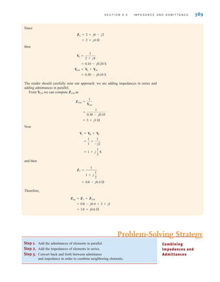 S E C T I O N 8 . 5 I M P E D A N C E A N D A D M I T T A N C E 389
Since
then
The reader should carefully note our approach: we are adding impedances in series and
adding admittances in parallel.
From we can compute as
Now
and then
Therefore,
= 3.8 + j0.6 
= 0.8 - j0.4 + 3 + j1
Zeq = Z1 + Z234
= 0.8 - j0.4 
Z1 =
1
1 + j
1
2
= 1 + j
1
2
S
=
1
1
+
1
-j2
Y1 = YR + YC
= 3 + j1 
=
1
0.30 - j0.10
Z234 =
1
Y234
Z234
Y234
= 0.30 - j0.10 S
Y234 = Y2 + Y34
= 0.10 - j0.20 S
Y2 =
1
2 + j4
= 2 + j4 
Z2 = 2 + j6 - j2
Step 1. Add the admittances of elements in parallel.
Step 2. Add the impedances of elements in series.
Step 3. Convert back and forth between admittance
and impedance in order to combine neighboring elements.
Combining
Impedances and
Admittances
Problem-Solving Strategy
irwin08_369-434hr.qxd 28-07-2010 12:03 Page 389
 