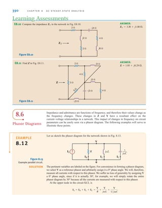 390 C H A P T E R 8 A C S T E A D Y- S T A T E A N A LY S I S
Let us sketch the phasor diagram for the network shown in Fig. 8.13.
EXAMPLE
8.12
Impedance and admittance are functions of frequency, and therefore their values change as
the frequency changes. These changes in Z and Y have a resultant effect on the
current–voltage relationships in a network. This impact of changes in frequency on circuit
parameters can be easily seen via a phasor diagram. The following examples will serve to
illustrate these points.
E8.10 Compute the impedance in the network in Fig. E8.10.
ZT
Learning Assessments
ANSWER:
ZT = 3.38 + j1.08 .
E8.11 Find Z in Fig. E8.11. ANSWER:
Z = 1.95 + j0.29 .
ZT
2  –j4 
j2 
j6 
2 
4 
Figure E8.10
Figure E8.11
8.6
Phasor Diagrams
R
IS
IR
V
IL IC
jL 1
jC
—
Figure 8.13
Example parallel circuit.
SOLUTION The pertinent variables are labeled on the figure. For convenience in forming a phasor diagram,
we select V as a reference phasor and arbitrarily assign it a 0° phase angle. We will, therefore,
measure all currents with respect to this phasor. We suffer no loss of generality by assigning V
a 0° phase angle, since if it is actually 30°, for example, we will simply rotate the entire
phasor diagram by 30° because all the currents are measured with respect to this phasor.
At the upper node in the circuit KCL is
IS = IR + IL + IC =
V
R
+
V
jL
+
V
1兾jC
Z
j3 
j2 
–j3 
–j3 
4 
5

4 
3 
2 
irwin08_369-434hr.qxd 28-07-2010 12:03 Page 390
 