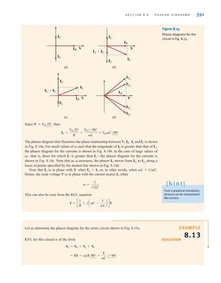 S E C T I O N 8 . 6 P H A S O R D I A G R A M S 391
Since then
The phasor diagram that illustrates the phase relationship between V, IR , IL and IC is shown
in Fig. 8.14a. For small values of  such that the magnitude of IL is greater than that of IC,
the phasor diagram for the currents is shown in Fig. 8.14b. In the case of large values of
—that is, those for which IC is greater than IL—the phasor diagram for the currents is
shown in Fig. 8.14c. Note that as  increases, the phasor moves from to along a
locus of points specified by the dashed line shown in Fig. 8.14d.
Note that is in phase with V when or, in other words, when L=1/C.
Hence, the node voltage V is in phase with the current source when
This can also be seen from the KCL equation
I = c
1
R
+ jaC -
1
L
b dV
 =
1
1LC
IS
IC = IL
IS
ISn
IS1
IS
IS =
V
M /0°
R
+
V
M /-90°
L
+ V
MC/90°
V = V
M /0°,
Figure 8.14
Phasor diagrams for the
circuit in Fig. 8.13.
(c) (d)
(a) (b)
V
IC
IL
IR
V
ISn
ISf
IS2
IS1
IR
V
IC
IL
IC+IL
IS
IR
V
IC
IL
IR
IS
IL+IC
From a graphical standpoint,
phasors can be manipulated
like vectors.
[ h i n t ]
Let us determine the phasor diagram for the series circuit shown in Fig. 8.15a.
KVL for this circuit is of the form
= IR + LI/90° +
I
C
/-90°
VS = VR + VL + VC
SOLUTION
EXAMPLE
8.13
irwin08_369-434hr.qxd 28-07-2010 12:03 Page 391
 