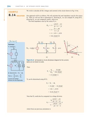 394 C H A P T E R 8 A C S T E A D Y- S T A T E A N A LY S I S
We wish to calculate all the voltages and currents in the circuit shown in Fig. 8.16a.
Our approach will be as follows. We will calculate the total impedance seen by the source
Then we will use this to determine Knowing we can compute using KVL.
Knowing we can compute and and so on.
The total impedance seen by the source is
= 9.61/30.94° 
= 4 + 4.24 + j4.94
= 4 +
24 + j48
8 + j2
Zeq = 4 +
(j6)(8 - j4)
j6 + 8 - j4
VS
I3,
I2
V1,
V1
I1,
I1.
VS.
Technique
1. Compute
2. Determine
Then and
Current and voltage
division are also applicable.
I3 =
V1
Z3
I2 =
V1
Z2
V1 = Vs - I1Z1
I1.
[ h i n t ]
I1
I1
V1
VS
VS
I2 I3
+
-
±
–
±
–
Z1
Z2 Z3
Figure 8.16 (a) Example ac circuit, (b) phasor diagram for the currents
(plots are not drawn to scale).
V2
+
-
V1
+
-
I1 I3
I2
±
–
I3
I1
I2
(b)
(a)
29.06°
–11.58°
105°
VS=24 60° V
4  8 
j6  –j4 
Then
can be determined using KVL:
Note that could also be computed via voltage division:
which from our previous calculation is
V1 =
VS
(j6)(8 - j4)
j6 + 8 - j4
4 +
(j6)(8 - j4)
j6 + 8 - 4
V
V1
= 16.26/78.43° V
= 3.26 + j15.93
= 24/60° - 10/29.06°
V1 = VS - 4I1
V1
= 2.5/29.06° A
I1 =
VS
Zeq
=
24/60°
9.61/30.94°
EXAMPLE
8.14 SOLUTION
irwin08_369-434hr.qxd 28-07-2010 12:03 Page 394
 