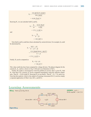 S E C T I O N 8 . 7 B A S I C A N A LY S I S U S I N G K I R C H H O F F ' S L A W S 395
Knowing we can calculate both and :
and
Note that and could have been calculated by current division. For example, could
be determined by
Finally, can be computed as
This value could also have been computed by voltage division. The phasor diagram for the
currents and is shown in Fig. 8.16b and is an illustration of KCL.
Finally, the reader is encouraged to work the problem in reverse; that is, given find
Note that if is known, can be computed immediately using the capacitor imped-
ance. Then yields Knowing we can find Then and so on.
Note that this analysis, which is the subject of Learning Assessment E8.12, involves simply
a repeated application of Ohm’s law, KCL, and KVL.
I2 + I3 = I1,
I2.
V1
V1.
V2 + I3(8)
I3
V2
VS.
V2,
I3
I1, I2,
= 7.28/15° V
V2 = I3(-j4)
V2
= 2.71/-11.55° A
=
A2.5/29.06°BA8.94/-26.57°B
8 + j2
I2 =
I1(8 - j4)
8 - j4 + j6
I2
I3
I2
= 1.82/105° A
I3 =
V1
8 - j4
= 2.71/-11.58° A
I2 =
V1
j6
=
16.26/78.43°
6/90°
I3
I2
V1,
= 16.26/78.42° V
V1 =
A24/60°BA6.51/49.36°B
9.61/30.94°
Learning Assessments
Figure E8.14
E8.14 Find vA(t) in Fig. E8.14. ANSWER: vA(t)=
95.83 cos(50t+24.1°) V.
vA(t)
+
-
2 
5 
+
–
+
–
0.05 H
0.1 H
0.01 F
0.005 F
60 cos (50t+20°) V 100 cos 50t V
irwin08_369-434hr.qxd 28-07-2010 12:03 Page 395
 