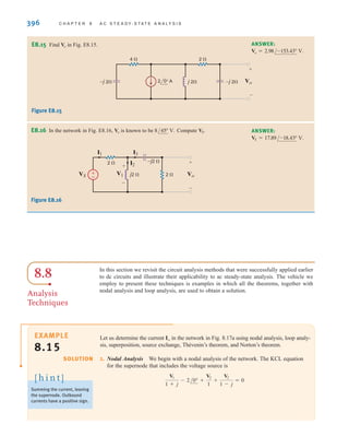 396 C H A P T E R 8 A C S T E A D Y- S T A T E A N A LY S I S
E8.15 Find in Fig. E8.15.
Vo
ANSWER:
Vo = 2.98/-153.43° V.
Figure E8.15
Figure E8.16
E8.16 In the network in Fig. E8.16, is known to be Compute .
VS
8/45° V.
Vo ANSWER:
VS = 17.89/-18.43° V.
±
–
VS V1
I2
I3
I1
2 
2 
j2  Vo
–j2  +
+
-
-
In this section we revisit the circuit analysis methods that were successfully applied earlier
to dc circuits and illustrate their applicability to ac steady-state analysis. The vehicle we
employ to present these techniques is examples in which all the theorems, together with
nodal analysis and loop analysis, are used to obtain a solution.
Let us determine the current in the network in Fig. 8.17a using nodal analysis, loop analy-
sis, superposition, source exchange, Thévenin’s theorem, and Norton’s theorem.
1. Nodal Analysis We begin with a nodal analysis of the network. The KCL equation
for the supernode that includes the voltage source is
V1
1 + j
- 2/0° +
V2
1
+
V2
1 - j
= 0
Io
EXAMPLE
8.15
8.8
Analysis
Techniques
SOLUTION
Summing the current, leaving
the supernode. Outbound
currents have a positive sign.
[ h i n t ]
4  2 
Vo
+
-
–j 2
–j 2 j 2
2 0° A
irwin08_369-434hr.qxd 28-07-2010 12:03 Page 396
 