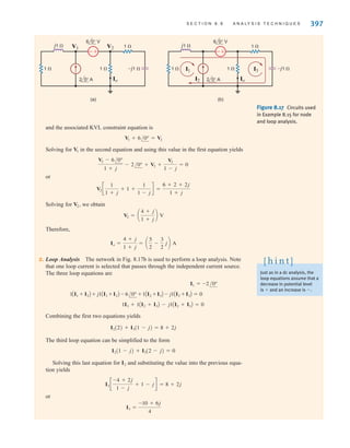 S E C T I O N 8 . 8 A N A LY S I S T E C H N I Q U E S 397
and the associated KVL constraint equation is
Solving for in the second equation and using this value in the first equation yields
or
Solving for we obtain
Therefore,
2. Loop Analysis The network in Fig. 8.17b is used to perform a loop analysis. Note
that one loop current is selected that passes through the independent current source.
The three loop equations are
Combining the first two equations yields
The third loop equation can be simplified to the form
Solving this last equation for and substituting the value into the previous equa-
tion yields
or
I3 =
-10 + 6j
4
I3 c
-4 + 2j
1 - j
+ 1 - jd = 8 + 2j
I2
I2(1 - j) + I3(2 - j) = 0
I2(2) + I3(1 - j) = 8 + 2j
1I3 + 1AI2 + I3B - j1AI2 + I3B = 0
1AI1 + I2B + j1AI1 + I2B - 6/0° + 1AI2 + I3B - j1AI2 + I3B = 0
I1 = -2/0°
Io =
4 + j
1 + j
= a
5
2
-
3
2
jb A
V2 = a
4 + j
1 + j
b V
V2,
V2 c
1
1 + j
+ 1 +
1
1 - j
d =
6 + 2 + 2j
1 + j
V2 - 6/0°
1 + j
- 2/0° + V2 +
V2
1 - j
= 0
V1
V1 + 6/0° = V2
Figure 8.17 Circuits used
in Example 8.15 for node
and loop analysis.
+
-
j1 
–j1 
1 
1 
V1 V2
Io
1 
2 0° A
6 0° V
+
-
j1 
–j1 
1 
1 
Io
I3
I2
1 
2 0° A
6 0° V
I1
(b)
(a)
Just as in a dc analysis, the
loop equations assume that a
decrease in potential level
is 
 and an increase is .
[ h i n t ]
irwin08_369-434hr.qxd 28-07-2010 12:03 Page 397
 
