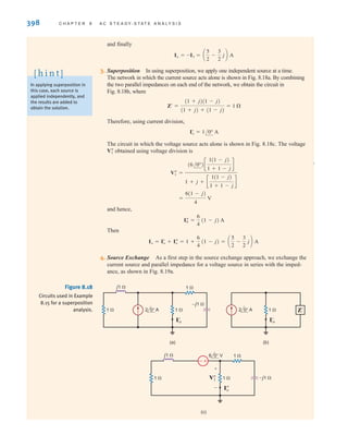 398 C H A P T E R 8 A C S T E A D Y- S T A T E A N A LY S I S
Figure 8.18
Circuits used in Example
8.15 for a superposition
analysis.
j1 
–j1 
1 
1 
I'
o
1 
2 0° A 2 0° A
(a)
1 
I'
o
Z'
(b)
j1 
–j1 
1 
1 
I
o
V
1
1 
6 0° V
+
-
+
-
(c)
and finally
3. Superposition In using superposition, we apply one independent source at a time.
The network in which the current source acts alone is shown in Fig. 8.18a. By combining
the two parallel impedances on each end of the network, we obtain the circuit in
Fig. 8.18b, where
Therefore, using current division,
The circuit in which the voltage source acts alone is shown in Fig. 8.18c. The voltage
obtained using voltage division is
and hence,
Then
4. Source Exchange As a first step in the source exchange approach, we exchange the
current source and parallel impedance for a voltage source in series with the imped-
ance, as shown in Fig. 8.19a.
Io = Iœ
o + Iﬂ
o = 1 +
6
4
(1 - j) = a
5
2
-
3
2
jb A
Iﬂ
0 =
6
4
(1 - j) A
=
6(1 - j)
4
V
Vﬂ
1 =
(6/0°)c
1(1 - j)
1 + 1 - j
d
1 + j + c
1(1 - j)
1 + 1 - j
d
Vﬂ
1
Iœ
o = 1/0° A
Z¿ =
(1 + j)(1 - j)
(1 + j) + (1 - j)
= 1 
Io = -I3 = a
5
2
-
3
2
jb A
In applying superposition in
this case, each source is
applied independently, and
the results are added to
obtain the solution.
[ h i n t ]
irwin08_369-434hr.qxd 28-07-2010 12:03 Page 398
 