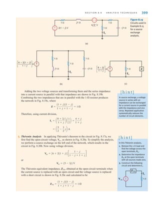 S E C T I O N 8 . 8 A N A LY S I S T E C H N I Q U E S 399
j1 
1 
–j1 
2(1+j) V 1 
Io
1 
6 0° V
+
-
(a)
±
–
–j1 
(b)
1 
1 
1 
j1 
Io
6+2(1+j)
1+j
— A
c c
1 
Io
Z
(c)
— A
8+2j
1+j
c c
Figure 8.19
Circuits used in
Example 8.15
for a source
exchange
analysis.
In source exchange, a voltage
source in series with an
impedance can be exchanged
for a current source in parallel
with the impedance and vice
versa. Repeated application
systematically reduces the
number of circuit elements.
[ h i n t ]
In this Thévenin analysis,
1. Remove the 1- load and
find the voltage across the
open terminals, .
2. Determine the impedance
ZTh at the open terminals
with all sources made zero.
3. Construct the following
circuit and determine .
Io
Voc
[ h i n t ]
±
–
ZTh
Voc 1 
Io
Adding the two voltage sources and transforming them and the series impedance
into a current source in parallel with that impedance are shown in Fig. 8.19b.
Combining the two impedances that are in parallel with the 1- resistor produces
the network in Fig. 8.19c, where
Therefore, using current division,
5. Thévenin Analysis In applying Thévenin’s theorem to the circuit in Fig. 8.17a, we
first find the open-circuit voltage, as shown in Fig. 8.20a. To simplify the analysis,
we perform a source exchange on the left end of the network, which results in the
circuit in Fig. 8.20b. Now using voltage division,
or
The Thévenin equivalent impedance, obtained at the open-circuit terminals when
the current source is replaced with an open circuit and the voltage source is replaced
with a short circuit is shown in Fig. 8.20c and calculated to be
ZTh =
(1 + j)(1 - j)
1 + j + 1 - j
= 1 
ZTh,
Voc = (5 - 3j) V
Voc = [6 + 2(1 + j)]c
1 - j
1 - j + 1 + j
d
Voc,
= a
5
2
-
3
2
jb A
Io = a
8 + 2j
1 + j
b a
1
2
b =
4 + j
1 + j
Z =
(1 + j)(1 - j)
1 + j + 1 - j
= 1 
irwin08_369-434hr.qxd 28-07-2010 12:03 Page 399
 