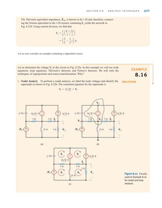 S E C T I O N 8 . 8 A N A LY S I S T E C H N I Q U E S 401
Let us determine the voltage in the circuit in Fig. 8.22a. In this example we will use node
equations, loop equations, Thévenin’s theorem, and Norton’s theorem. We will omit the
techniques of superposition and source transformation. Why?
1. Nodal Analysis To perform a nodal analysis, we label the node voltages and identify the
supernode as shown in Fig. 8.22b. The constraint equation for the supernode is
V3 + 12/0° = V1
Vo
The Thévenin equivalent impedance, ZTh, is known to be 1  and, therefore, connect-
ing the Norton equivalent to the 1- resistor containing yields the network in
Fig. 8.21b. Using current division, we find that
= a
5
2
-
3
2
jb A
Io =
1
2
a
8 + 2j
1 + j
b
Io
Figure 8.22 Circuits
used in Example 8.16
for nodal and loop
analysis.
±
–
–j 1
j1  1 
1 
1 
2Ix
Ix
Vo
+
-
4 0° A
12 0° V
(a)
±
–
–j 1
j1  1 
1 
1 
2Ix
Ix
V1
V3
V2
Vo
+
-
4 0° A
12 0° V
(b)
±
–
–j 1
j1 
1 
1 
1 
2Ix
Ix
I1
Vo
+
-
4 0° A
12 0° V
(c)
I3 I4
I2
SOLUTION
EXAMPLE
8.16
Let us now consider an example containing a dependent source
irwin08_369-434hr.qxd 28-07-2010 12:03 Page 401
 