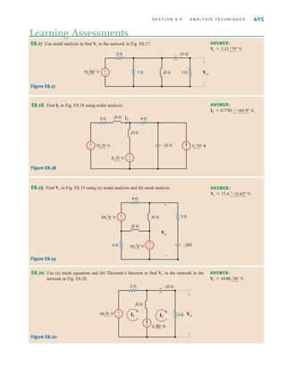S E C T I O N 8 . 8 A N A LY S I S T E C H N I Q U E S 405
E8.17 Use nodal analysis to find in the network in Fig. E8.17.
Vo
Learning Assessments
ANSWER:
Vo = 2.12/75° V.
±
– Vo
+
-
2 
1  1 
–j1 
j2 
12 30° V
Figure E8.17
E8.18 Find I1 in Fig. E8.18 using nodal analysis. ANSWER:
I1 = 0.7781/-161.9° A.
3 10° A
+
–
+
–
3  4 
–j2 
j3 
j2 
6 0° V
12 0° V
I1
Figure E8.18
E8.19 Find Vx in Fig. E8.19 using (a) nodal analysis and (b) mesh analysis. ANSWER:
Vx = 17.4/-21.62° V.
4 
4 
–j2
j4 
j2 
3 
Vx
-
+
10 0° V
24 0° V
+
–
+
–
Figure E8.19
E8.20 Use (a) mesh equations and (b) Thévenin’s theorem to find Vo in the network in the
network in Fig. E8.20.
ANSWER:
Vo = 10.88/36° V.
±
– Vo
I1
+
-
2 
2 
–j2 
j2 
24 0° V
2 90° A
I2
Figure E8.20
irwin08_369-434hr.qxd 28-07-2010 12:03 Page 405
 