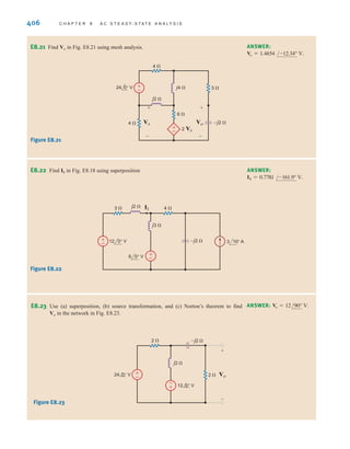 406 C H A P T E R 8 A C S T E A D Y- S T A T E A N A LY S I S
E8.21 Find Vo in Fig. E8.21 using mesh analysis. ANSWER:
Vo = 1.4654 /-12.34° V.
24 0° V
6 
4 
j4  3 
4 
–j2 
j2 
2 VA
+
–
+
–
Vo
+
–
VA
+
–
Figure E8.21
E8.22 Find I1 in Fig. E8.18 using superposition ANSWER:
I1 = 0.7781 /-161.9° V.
3 10° A
+
–
+
–
3  4 
–j2 
j3 
j2 
6 0° V
12 0° V
I1
Figure E8.22
E8.23 Use (a) superposition, (b) source transformation, and (c) Norton’s theorem to find
Vo in the network in Fig. E8.23.
ANSWER: Vo = 12/90° V.
Figure E8.23
±
– Vo
+
-
2 
2 
–j2 
j2 
24 0° V
12 0° V
-
+
irwin08_369-434hr.qxd 28-07-2010 12:03 Page 406
 