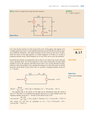 S E C T I O N 8 . 8 A N A LY S I S T E C H N I Q U E S 407
E8.24 Find Vo in Figure E8.24 using Thevenin’s theorem. ANSWER:
Vo = 1.4654/-12.34° V.
24 0° V
6 
4 
j4  3 
4 
–j2 
j2 
2 VA
+
–
+
–
Vo
+
–
VA
+
–
Figure E8.24
Let’s solve for the current in the circuit in Fig. 8.25. At first glance, this appears to be
a simple single-loop circuit. A more detailed observation reveals that the two sources oper-
ate at different frequencies. The radian frequency for the source on the left is
while the source on the right operates at a radian frequency of If we draw a
frequency-domain circuit, which frequency do we use? How can we solve this problem?
Recall that the principle of superposition tells us that we can analyze the circuit with each
source operating alone. The circuit responses to each source acting alone are then added
together to give us the response with both sources active. Let’s use the principle of super-
position to solve this problem. First, calculate the response from the source on the left
using the circuit shown in Fig. 8.26a. Now we can draw a frequency-domain circuit for
 = 10 rad兾s.
i¿(t)
20 rad兾s.
10 rad兾s,
i(t)
SOLUTION
EXAMPLE
8.17
Figure 8.25
Circuit used in Example
8.17.
±
–
±
–
i(t)
10  1 H
100 cos 10t V 50 cos (20t-10°) V
Then Therefore,
The response due to the source on the right can be determined using the circuit in
Fig. 8.27. Note that is defined in the opposite direction to in the original circuit. The
frequency-domain circuit for is also shown in Fig. 8.27b.
The current Therefore,
The current can now be calculated as
2.24 cos(20t - 73.43°) A.
7.07 cos(10t - 45°) -
=
i¿(t) - i–(t)
i(t)
i–(t) = 2.24 cos(20t - 73.43°) A.
I– =
50/-10°
10 + j20
= 2.24/-73.43° A.
 = 20 rad兾s
i(t)
i–(t)
i¿(t) = 7.07 cos(10t - 45°) A.
I¿ =
100/0°
10 + j10
= 7.07/-45° A.
irwin08_369-434hr.qxd 28-07-2010 12:03 Page 407
 