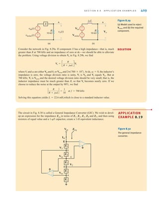 S E C T I O N 8 . 9 A P P L I C A T I O N E X A M P L E S 409
Consider the network in Fig. 8.29a. If component X has a high impedance—that is, much
greater than R at 700 kHz and an impedance of zero at dc—we should be able to alleviate
the problem. Using voltage division to obtain in Fig. 8.29b, we find
where and are either and 0, or and At dc, the inductor’s
impedance is zero, the voltage division ratio is unity, is and equals But at
700 kHz, is and the desired voltage division ratio should be very small; that is, the
inductor impedance must be much greater than R, so that becomes nearly zero. If we
choose to reduce the noise at the output by 90%, we find
Solving this equation yields which is close to a standard inductor value.
L = 22.6 mH,
`
R
R + jL
` =
1
10
at f = 700 kHz
Vo
Vnoise
V1
Vin.
Vo
Vin
V1
 = 0,
2(700 * 103
).
Vnoise
Vin

V
1
Vo = c
R
R + jL
dV1
Vo
±
–
±
–
vo(t)
vin(t)
vnoise(t)
R
A
10 k
+
-
X
(a)
±
–
±
–
Vo
Vin
Vnoise
R
A
10 k
jL
+
-
(b)
Figure 8.29
(a) Model used to reject
and (b) the required
component.
Vnoise
SOLUTION
APPLICATION
EXAMPLE 8.19
The circuit in Fig. 8.30 is called a General Impedance Converter (GIC). We wish to devel-
op an expression for the impedance in terms of , and and then using
resistors of equal value and a 1- capacitor, create a 1-H equivalent inductance.
	F
Z5,
Z1, Z2, Z3, Z4
Zeq
Figure 8.30
The general impedance
converter.
Z5
Z4
Z3
A
B
C
D
Vin
Vin
Vin
V3
Zeq
V2
Iin
E
Z2
Z1
±
–
-
+
irwin08_369-434hr.qxd 28-07-2010 12:03 Page 409
 