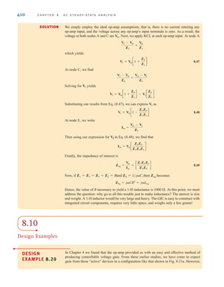 410 C H A P T E R 8 A C S T E A D Y- S T A T E A N A LY S I S
We simply employ the ideal op-amp assumptions; that is, there is no current entering any
op-amp input, and the voltage across any op-amp’s input terminals is zero. As a result, the
voltage at both nodes A and C are Next, we apply KCL at each op-amp input. At node A
which yields
8.47
At node C, we find
Solving for yields
Substituting our results from Eq. (8.47), we can express as
8.48
At node E, we write
Then using our expression for in Eq. (8.48), we find that
Finally, the impedance of interest is
8.49
Now, if and then becomes
Hence, the value of R necessary to yield a 1-H inductance is At this point, we must
address the question: why go to all this trouble just to make inductance? The answer is size
and weight. A 1-H inductor would be very large and heavy. The GIC is easy to construct with
integrated circuit components, requires very little space, and weighs only a few grams!
1000 .
Zeq = jCR2
= jLeq
Zeq
Z4 = 1兾jC,
Z1 = Z3 = Z5 = Z2 = R
Zeq =
Vin
Iin
= c
Z1Z3Z5
Z2Z4
d
Iin = Vin c
Z2Z4
Z1Z3Z5
d
V3
Iin =
Vin - V3
Z5
V3 = Vin c1 -
Z2Z4
Z1Z3
d
V3
V3 = Vin c1 +
Z4
Z3
d - V2 c
Z4
Z3
d
V3
V3 - Vin
Z4
=
Vin - V2
Z3
V2 = Vin c1 +
Z2
Z1
d
V2 - Vin
Z2
=
Vin
Z1
Vin.
SOLUTION
8.10
Design Examples
DESIGN
EXAMPLE 8.20
In Chapter 4 we found that the op-amp provided us with an easy and effective method of
producing controllable voltage gain. From these earlier studies, we have come to expect
gain from these “active” devices in a configuration like that shown in Fig. 8.31a. However,
irwin08_369-434hr.qxd 28-07-2010 12:03 Page 410
 