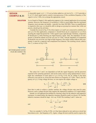412 C H A P T E R 8 A C S T E A D Y- S T A T E A N A LY S I S
DESIGN
EXAMPLE 8.21
A sinusoidal signal, when added to a dc level of provides a
0- to 5-V clock signal used to control a microprocessor. If the oscillation frequency of the
signal is to be 1 GHz, let us design the appropriate circuit.
As we found in Chapter 4, this application appears to be a natural application for an op-amp
summer. However, the frequency of oscillation (1 GHz) is much higher than the maximum
frequency most op-amps can handle—typically less than 200 MHz. Since no amplification
is required in this case, we should be able to design an op-amp-less summer that, while not
precise, should get the job done.
Consider the circuit in Fig. 8.32a where inputs and are connected to yield the out-
put For this application, component A should block any dc component in from
reaching the output but permit the 1-GHz signal to pass right through. Similarly, component
B should pass while blocking any high-frequency signal. Thus, the impedance of com-
ponent A should be infinite at dc but very low at 1 GHz. And the impedance of component
B should be zero at dc but very high at high frequency. Our earlier studies indicate that com-
ponent A must be a capacitor and component B an inductor. The resulting circuit, called a
bias T, is shown in Fig. 8.32b.
V
2
v1(t)
vo(t).
V2
v1(t)
V
2 = 2.5 V,
v1(t) = 2.5 cos(t)
Figure 8.32
(a) A simple passive summer
circuit; (b) a solution—the
bias T.
A
B
v1(t)
V2 V2
+
-
vo(t)
+
-
(a)
v1(t)
L
C
+
-
vo(t)
+
-
(b)
The values for C and L are dependent on both the signal frequency and the precision
required in the summing operation, and can be easily seen by using superposition to inves-
tigate the contribution of each input to In Fig. 8.33a, the dc voltage has been
reduced to zero and an ac circuit has been drawn at a frequency of 1 GHz—that is, the fre-
quency of Using voltage division, we can express the output voltage as
8.50
Note that in order to achieve a perfect summer, the voltage division ratio must be unity.
However, such a voltage division ratio requires the impractical condition equal infinity.
Instead, we will approach the problem by choosing values for the inductive and capacitive
reactances. As stated earlier, the capacitive reactance should be small; we choose And the
inductive reactance should be large—let’s say The resulting L and C values are
and
Now we consider In Fig. 8.33b, has been reduced to zero and an ac circuit has
been drawn at dc—the frequency of Again, voltage division could be used to express the
V2.
v1(t)
V
2.
L =
XL

= 1.59 	H
C =
1
XC
=
1
2 * 109
= 159 pF
10 k.
1 .
2
LC
Vo1 =
£
jL
jL -
j
C
§
V1 = c
2
LC
2
LC - 1
dV1
v1(t).
V
2
vo(t).
SOLUTION
irwin08_369-434hr.qxd 28-07-2010 12:03 Page 412
 