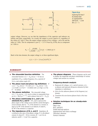 S U M M A R Y 413
Figure 8.33
Exploring the bias-T
by steady-state
ac superposition
with (a) and
(b) v1(t) = 0
V2 = 0
(a)
1/jC
1/j(0)C
j(0)L
jL Vo1
V1
+
+
-
Vo2
V2
+
-
-
(b)
output voltage. However, we see that the impedances of the capacitor and inductor are
infinity and unity, respectfully. As a result, the output is exactly equal to , regardless of
the values of C and L! Thus, the output voltage consists of two voltages—one at dc and the
other at 1 GHz. The dc component is just From Eq. (8.50), the ac component
at 1 GHz is
Back in the time domain, the output voltage is, to three significant digits,
vo(t) = 2.5 + 2.5 cos C2A109
BtD V
Vo1 = c
j10,000
j10,000 - j1
d2.5/0° = 2.50025/0° V
V
2 = 2.5 V.
V
2
S U M M A R Y
■ The sinusoidal function definition The
sinusoidal function has an
amplitude of XM, a radian frequency of , a period of
and a phase angle of .
■ The phase lead and phase lag definitions If
and
leads by radians and lags by
radians.
■ The phasor definition The sinusoidal voltage
can be written in exponential form
as and in phasor form as
■ The phase relationship in and for
elements R, L, and C If and represent the
phase angles of the voltage across and the current through a
circuit element, then if the element is a resistor,
lags by 90° if the element is an inductor, leads
by 90° if the element is a capacitor.
■ The impedances of R, L, and C Impedance, Z,
is defined as the ratio of the phasor voltage, V, to the phasor
current, I, where Z=R for a resistor, Z for an
inductor, and Z for a capacitor.
■ The phasor diagrams Phasor diagrams can be used
to display the magnitude and phase relationships of various
voltages and currents in a network.
Frequency-domain analysis
1. Represent all voltages, and all currents,
as phasors and represent all passive elements by their
impedance or admittance.
2. Solve for the unknown phasors in the frequency ()
domain.
3. Transform the now-known phasors back to the time
domain.
■ Solution techniques for ac steady-state
problems
Ohm’s law
KCL and KVL
Nodal and loop analysis
Superposition and source exchange
Thévenin’s theorem
Norton’s theorem
ij(t),
vi(t),
= 1兾jC
= jL
v
i
v
i
i = v
i
v
␪i
␪V
V = V
M /.
v(t) = ReCV
Mej(t+)
D
v(t) = V
M cos(t + )
 - 
x1(t)
x2(t)
 - 
x2(t)
x1(t)
x2(t) = XM2
sin(t + ),
x1(t) = XM1
sin(t + )
2兾,
x(t) = XM sin(t + )
•
irwin08_369-434hr.qxd 28-07-2010 12:03 Page 413
 