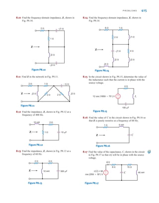 5 cos (400t  120
) A, determine the period
of the current and the frequency in Hertz.
8.2 Determine the relative phase relationship of the two
waves
8.3 Given the following voltage and current:
Determine the phase relationship between and
8.4 Determine the phase angles by which leads and
leads , where
8.5 Calculate the current in the capacitor shown in Fig. P8.5 if
the voltage input is
(a)
(b)
Give the answers in both the time and frequency domains.
Figure P8.5
8.6 Find the frequency-domain impedance, Z, as shown in
Fig. P8.6.
Figure P8.6
Z 3  j4 
v(t)
i(t)
C=1 F
+
-
v2(t) = 12 sin (377t + 60°) V.
v1(t) = 10 cos (377t - 30°) V.
i2(t) = -0.1 sin (377t + 45°) A
i1(t) = 0.05 cos (377t - 20°) A
v1(t) = 4 sin (377t + 25°) V
i2(t)
v1(t)
i1(t)
v1(t)
v(t).
i(t)
v(t) = 10 cos (377t + 30°) V
i(t) = 5 sin (377t - 20°) V
v2(t) = 10 cos (377t + 90°) V
v1(t) = 10 cos (377t - 30°) V
8.7 Find the impedance, Z, shown in Fig. P8.7 at a
frequency of 60 Hz.
Figure P8.7
8.8 Find the equivalent admittance for the circuit in Fig. P8.8,
if = 10 radians/second.
Figure P8.8
8.9 Find the equivalent impedance for the circuit in Fig. P8.9.
Figure P8.9
Zeq
8 
j10 
j5 
4 
10 
–j2 
–j8 
0.01 F
0.2 H
0.1 H
8 
5 
4 
Yeq
◊
1 
2 
10 mH
10 µF
Z
P R O B L E M S
•
irwin08_369-434hr.qxd 28-07-2010 12:03 Page 414
 