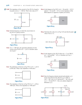 P R O B L E M S 415
8.10 Find the frequency-domain impedance, Z, shown in
Fig. P8.10.
Figure P8.10
8.11 Find Z in the network in Fig. P8.11.
Figure P8.11
8.12 Find the impedance, Z, shown in Fig. P8.12 at a
frequency of 400 Hz.
Figure P8.12
8.13 Find the impedance, Z, shown in Fig. P8.13 at a
frequency of 60 Hz.
Figure P8.13
Z 10 mH 500 F
4 
2 
Z 1  10 F
2 
10 mH
1 
2 
2  2 
–1j 
j2 
j2 
Z
Z
–j1 
–j2 
1 
j2 
2 
8.14 Find the frequency-domain impedance, Z, shown in
Fig. P8.14.
Figure P8.14
8.15 In the circuit shown in Fig. P8.15, determine the value of
the inductance such that the current is in phase with the
source voltage.
Figure P8.15
8.16 Find the value of C in the circuit shown in Fig. P8.16 so
that Z is purely resistive at a frequency of 60 Hz.
Figure P8.16
8.17 Find the value of the capacitance, C, shown in the circuit
in Fig. P8.17 so that i(t) will be in phase with the source
voltage.
Figure P8.17
40 mH
±
–
v(t) = 60
cos (250t+30°) V
8  15 
C
i(t)
Z C
1  5 mH
±
–
12 cos (1000t+75°) V
100 F
4 
L
Z
1 
4 
2 
j2 
j4 
j2 
j1 
–j1 
6 
irwin08_369-434hr.qxd 28-07-2010 12:03 Page 415
 
