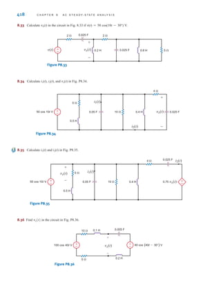 P R O B L E M S 417
8.27 Find vx(t) and vR(t) in the circuit in Fig. P8.27 if
v(t)=50 cos10t V.
Figure P8.27
8.28 Calculate vC(t) in Fig. P8.28.
Figure P8.28
4 
10 
5 
7 
0.05 H
0.04 H
100 cos 100t V
1000 µF vC (t)
+ +
–
–
0.2 H
3 
2 H 20  0.01 F
5 
+
–
v(t)
vR(t)
vx(t)
+
+
–
–
8.31 Calculate v1(t) if i1(t)=7 cos 100t A and i2(t)=3cos(100t+45º) in Fig. P8.31.
Figure P8.31
8.32 Calculate vo(t) in Fig. P8.32.
Figure P8.32
3 
5 
4 
6 
2 H 2 
1 H
0.05 F
50 cos 5t V 0.2 F
+
–
vo(t)
+
–
10  5 
50 mH 1000 F
i1(t) i2(t) v2(t)
+
–
8.29 Find io(t) in the circuit in Fig. P8.29 if v(t)=50 cos 100t V.
Figure P8.29
8.30 Find v0(t) and io(t) in Fig. P8.30.
Figure P8.30
6 
5 
8 
3 H
2 H
0.05 F
25 cos 2t V
0.1 F
io(t)
+
–
vo(t)
+
–
4  6 
5 
3 
20 mH
50 mH
2000 µF
1000 µF
io(t)
v(t) +
–
irwin08_369-434hr.qxd 28-07-2010 12:03 Page 417
 