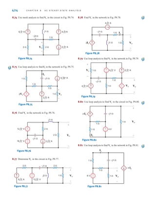 P R O B L E M S 423
8.66 Use nodal analysis to find in the circuit in Fig. P8.66.
Figure P8.66
8.67 Find the voltage across the inductor in the circuit shown
in Fig. P8.67 using nodal analysis.
Figure P8.67
8.68 Use mesh analysis to find in the circuit shown in
Fig. P8.68.
Figure P8.68
8.69 Use mesh analysis to find in the circuit shown in
Fig. P8.69.
Figure P8.69
12 0° V 4 90° A
2 
4  j2 
–j4 
I1
Vo
+
-
±
–
I2
Vo
6 0° V
12 45° V
2 
–j1 
j2 
I1
–±
Vo
+
-
±
–
I2
Vo
10 30° V 4 
–j2 
j1  2Ix
V1 V2
Ix
±
–
12 0° V
1 
1  –j1 
j1 
2Vx
–
±
Vo
+
-
Vx
+
-
Vx 8.70 Use loop analysis to find in the circuit in Fig. P8.70.
Figure P8.70
6 0° V
4 0° A
1  1 
–j1 
+
–
1 
Vo
+
–
Vo
8.71 Use loop analysis, to find Vo in the circuit in Fig. P8.71.
Figure P8.71
6 0° V
4 0° A
1  1 
1 
–j1 
+
–
1 
Vo
+
–
8.72 Using loop analysis, find in the network in Fig. P8.72.
Figure P8.72
8.73 Find in the circuit in Fig. P8.73 using mesh analysis.
Figure P8.73
2 0° A
6 0° V
4 0° A
–j1 
–
±
2 
1 
2 
j2 
Vo
+
-
Vo
2 0° A
4 0° A
12 0°V
–j2  2 
Io
2 
j1 
+
-
Io
irwin08_369-434hr.qxd 28-07-2010 12:03 Page 423
 