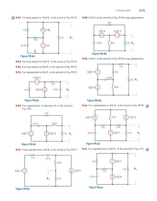 8.74 Use mesh analysis to find in the circuit in Fig. P8.74.
Figure P8.74
8.75 Use loop analysis to find in the network in Fig. P8.75.
Figure P8.75
8.76 Find in the network in Fig. P8.76.
Figure P8.76
8.77 Determine in the circuit in Fig. P8.77.
Figure P8.77
8.78 Find in the network in Fig. P8.78.
Figure P8.78
8.79 Use loop analysis to find in the network in Fig. P8.79.
Figure P8.79
8.80 Use loop analysis to find in the circuit in Fig. P8.80.
Figure P8.80
8.81 Use loop analysis to find in the network in Fig. P8.81.
Figure P8.81
6 V
4 Ix
1 
1 
–j1 
+
–
1 
Vo
Ix
+
–
Vo
4 V
4 Ix
1 
–j1 
+
–
1 
Vo
Ix
+
–
1 
Vo
6 0° V
4 0° A
2 0° A
1 
1 
–j1 
+
–
1 
Vx
Vx
+
–
Vo
+
–
+
–
Vo
4 0° A
1 
1 
j1 
–j1 
2Ix
Ix
Vo
+
-
Vo
±
–
6 0° A 12 0° V
1 
2  2 
–j1 
j2  Vo
+
-
Vo
-
+
±
–
2 0° A
16 0° V
12 0° V
2 
2 
–j1 
j1 
Vo
+
-
Vo
2 0° A
4 30° A
1 
1 
1 
1 
2Vx Vx
Io
+
-
–j1 
±
–
Io
2 0° A
6 0° A 4 0°A
–j2 
2  2 
1 
j1 
Vo
+
-
Vo
424 C H A P T E R 8 A C S T E A D Y- S T A T E A N A LY S I S
irwin08_369-434hr.qxd 28-07-2010 12:03 Page 424
 
