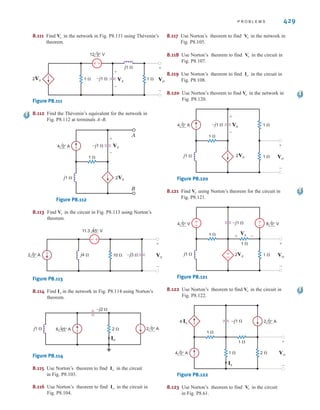 428 C H A P T E R 8 A C S T E A D Y- S T A T E A N A LY S I S
8.107 Use Thévenin’s theorem to find in the network in Fig. P8.107.
Figure P8.107
8.108 Use Thévenin’s theorem to find in the network in Fig. P8.108.
Figure P8.108
1 
1 
–j1 
1 
1 
4 0° V
6 0° V
2 0° A 2 0° A
-
+
-
+
Io
Io
1 
1 
1 
–j1  Vo
+
-
4 0° V
6 0° V
2 0° A
-
+
-
+
Vo
8.105 Use Thévenin’s theorem to find in the circuit
in Fig. P8.105.
Figure P8.105
–j1  4 0° A
1 
1 
1 
Vo
+
-
6 0° V
+
-
Vo 8.106 Use Thévenin’s theorem to find in the network in
Fig. P8.106.
Figure P8.106
1 
1 
1 
2 
+
-
6 0° V
4 0° A
–j1 
Vo
+
-
Vo
8.109 Use Thévenin’s theorem to find in the network in
Fig. P8.109.
Figure P8.109
8.110 Given the network in Fig. P8.110, find the Thévenin’s
equivalent of the network at terminals A–B.
Figure P8.110
V2
V1 V3
1 
j1 
1  A
B
–j1 
±
–
-
+
±
–
6 0° V
4 0° V
12 0° V
6 0° A
4 0° A
4 0° A
1 
j2 
–j1 
1 
2  Vo
+
-
Vo
irwin08_369-434hr.qxd 28-07-2010 12:03 Page 428
 