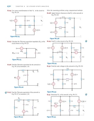 P R O B L E M S 429
8.111 Find in the network in Fig. P8.111 using Thévenin’s
theorem.
Figure P8.111
8.112 Find the Thévenin’s equivalent for the network in
Fig. P8.112 at terminals A–B.
Figure P8.112
8.113 Find in the circuit in Fig. P8.113 using Norton’s
theorem.
Figure P8.113
8.114 Find in the network in Fig. P8.114 using Norton’s
theorem.
Figure P8.114
8.115 Use Norton’s theorem to find in the circuit
in Fig. P8.103.
8.116 Use Norton’s theorem to find in the circuit in
Fig. P8.104.
8.117 Use Norton’s theorem to find in the network in
Fig. P8.105.
8.118 Use Norton’s theorem to find in the circuit in
Fig. P8.107.
8.119 Use Norton’s theorem to find in the circuit in
Fig. P8.108.
8.120 Use Norton’s theorem to find in the network in
Fig. P8.120.
Figure P8.120
8.121 Find using Norton’s theorem for the circuit in
Fig. P8.121.
Figure P8.121
8.122 Use Norton’s theorem to find in the circuit in
Fig. P8.122.
Figure P8.122
8.123 Use Norton’s theorem to find in the circuit
in Fig. P8.61.
Vo
+
–
1 
1 
–j1 
2 
1 
Ix
4 Ix 2 0° A
4 0° A Vo
Vo
4 0° V 8 0° V
j1 
Vx
2Vx
1 
1 
1 
–j1 
±
–
±
–
+ -
±
– Vo
+
-
Vo
4 0° A
j1  2Vx 1 
1 
1 
–j1 
Vo
+
-
Vx
+
-
Vo
Io
Vo
Vo
Io
Io
6 45° A 2 0° A
j1 
Io
2 
–j2 
Io
–±
Vx
+
-
11.3 45° V
2 0° A j4  –j3 
10 
Vx
2Vx
Vx
4 0° A
1 
–j1 
j1 
A
B
+
-
12 0° V
1 
1 
j1 
–j1  Vo
2Vx
+
-
Vx
+
-
–
±
Vo
irwin08_369-434hr.qxd 28-07-2010 12:03 Page 429
 