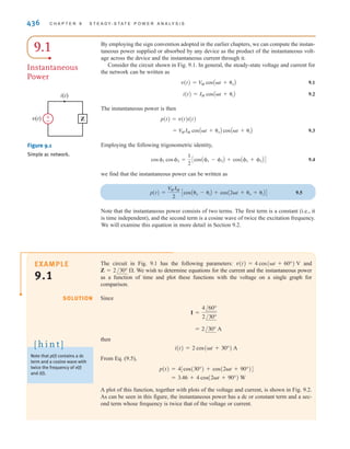 CHAPTER
STEADY-STATE
POWER ANALYSIS
435
S
Solar mirror arrays Enough solar energy strikes Earth every
day to power our homes and businesses for almost 30 years.
However, today’s solar power systems are able to capture only
a miniscule fraction of that energy. The ongoing challenge in
the solar power industry is to develop collection technologies
that convert more of the sun’s energy into usable power.
Three technologies that strive to capture solar power
more efficiently are parabolic troughs, tower systems, and
dish/engine systems. Trough systems use mirrors to multiply
the sun’s energy from 30 to 60 times its normal intensity
to a receiver pipe containing synthetic oil at the focal line.
Power towers focus thousands of mirrors onto a receiver at
the top of the tower. Solar Two near Barstow, CA is the
world’s largest solar power tower. Dish/engine systems use a
mirrored array to give 30% conversion efficiencies—higher
than other solar technology. Aligning this mirror’s direction
using feedback control can maximize the effective sun’s rays
seen by the mirrors, even on cloudy days.
This chapter is aimed at filling a gap in your study of
circuit analysis: finding the average power supplied or
absorbed by each element in ac circuits. This average real
power is the product of effective values of sinusoidal voltages
and currents—as expected—but also a power factor that
depends on their phase differences. Leading and lagging
power factors are discussed, and complex power is intro-
duced as a common term in power distribution. Whatever the
generation source, ac power can be delivered more efficiently
by improving the power factor. Getting a handle on power
factors is far from an academic exercise; it is central to under-
standing how to wring more power out of the sun.
9
THE LEARNING GOALS FOR THIS
CHAPTER ARE:
■ Know how to calculate instantaneous and average power in
ac circuits
■ Be able to calculate the maximum average power transfer for
a load in an ac circuit
■ Know how to calculate the effective or rms value for a
periodic waveform
■ Know how to calculate real power, reactive power, complex
power, and power factor in ac circuits
■ Understand how to correct the power factor in ac circuits
■ Understand the importance of safety and the
consequences of ignoring it when working with power
Mlenny Photography/Alexander Hafemann/
iStockphoto
irwin09_435-490hr.qxd 28-07-2010 12:00 Page 435
 