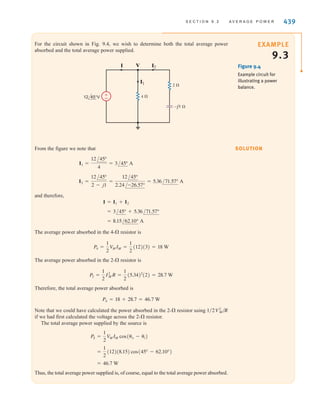EXAMPLE
9.2
SOLUTION
and for a purely reactive circuit,
Because purely reactive impedances absorb no average power, they are often called lossless
elements. The purely reactive network operates in a mode in which it stores energy over one
part of the period and releases it over another.
= 0
P =
1
2
V
MIM cos(90°)
438 C H A P T E R 9 S T E A D Y- S T A T E P O W E R A N A LY S I S
We wish to determine the average power absorbed by the impedance shown in Fig. 9.3.
±
–
10 60° V
I
2 ⍀
j2 ⍀
Figure 9.3
Example RL circuit.
From the figure we note that
Therefore,
Hence,
Since the inductor absorbs no power, we can employ Eq. (9.10), provided that in that
equation is the voltage across the resistor. Using voltage division, we obtain
and therefore,
In addition, using Ohm’s law, we could also employ the expressions
or
where once again we must be careful that the and in these equations refer to the
voltage across the resistor and the current through it, respectively.
IM
V
M
P =
1
2
I2
MR
P =
1
2
V2
M
R
= 12.5 W
P =
1
2
(7.07)(3.53)
VR =
A10/60°B(2)
2 + j2
= 7.07/15° V
V
M
= 12.5 W
=
1
2
(10)(3.53) cos(60° - 15°)
P =
1
2
V
MIM cos(␪v - ␪i)
IM = 3.53 A and ␪i = 15°
I =
V
Z
=
VM /␪v
2 + j2
=
10/60°
2.83/45°
= 3.53/15° A
irwin09_435-490hr.qxd 28-07-2010 12:00 Page 438
 