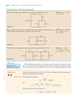 S E C T I O N 9 . 2 A V E R A G E P O W E R 439
For the circuit shown in Fig. 9.4, we wish to determine both the total average power
absorbed and the total average power supplied.
±
–
12 45°V
I I2
I1
–j1 ⍀
2 ⍀
4 ⍀
V Figure 9.4
Example circuit for
illustrating a power
balance.
From the figure we note that
and therefore,
The average power absorbed in the 4-⍀ resistor is
The average power absorbed in the 2-⍀ resistor is
Therefore, the total average power absorbed is
Note that we could have calculated the power absorbed in the 2-⍀ resistor using
if we had first calculated the voltage across the 2-⍀ resistor.
The total average power supplied by the source is
Thus, the total average power supplied is, of course, equal to the total average power absorbed.
= 46.7 W
=
1
2
(12)(8.15) cos(45° - 62.10°)
PS =
1
2
V
MIM cos(␪v - ␪i)
1兾2V2
M兾R
PA = 18 + 28.7 = 46.7 W
P2 =
1
2
I2
MR =
1
2
(5.34)2
(2) = 28.7 W
P4 =
1
2
V
MIM =
1
2
(12)(3) = 18 W
= 8.15/62.10° A
= 3/45° + 5.36/71.57°
I = I1 + I2
I2 =
12/45°
2 - j1
=
12/45°
2.24/-26.57°
= 5.36/71.57° A
I1 =
12/45°
4
= 3/45° A
EXAMPLE
9.3
SOLUTION
irwin09_435-490hr.qxd 28-07-2010 12:00 Page 439
 
