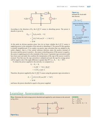 440 C H A P T E R 9 S T E A D Y- S T A T E P O W E R A N A LY S I S
When determining average power, if more than one source is present in a network, we can use
any of our network analysis techniques to find the necessary voltage and/or current to compute
the power. However, we must remember that in general we cannot apply superposition to power.
E9.1 Find the average power absorbed by each resistor in the network in Fig. E9.1.
Learning Assessments
ANSWER:
P4⍀ = 7.20 W.
P2⍀ = 7.20 W;
E9.2 Given the network in Fig. E9.2, find the average power absorbed by each passive circuit
element and the total average power supplied by the current source.
ANSWER:
PCS = 90.50 W.
PL = 0;
P4⍀ = 33.96 W;
P3⍀ = 56.60 W;
±
–
2 ⍀
4 ⍀ –j4 ⍀
12 60° V
Figure E9.1
3 ⍀
4 ⍀
j2 ⍀
10 30° A
Figure E9.2
Superposition is not
applicable to power. Why?
[ h i n t ]
E9.3 Find the power supplied and the power absorbed by each element in Fig. E9.3.
–j2 ⍀ –j2 ⍀
2 ⍀
4 ⍀
j2 ⍀
2 0° A
Figure E9.3
EXAMPLE
9.4
SOLUTION
Consider the network shown in Fig. 9.5. We wish to determine the total average power
absorbed and supplied by each element.
From the figure we note that
and
The power absorbed by the 2-⍀ resistor is
P2 =
1
2
V
MIM =
1
2
(12)(6) = 36 W
I3 =
12/30° - 6/0°
j1
=
4.39 + j6
j1
= 7.44/-36.21° A
I2 =
12/30°
2
= 6/30° A
ANSWER: PC = 0 W;
PL = 0 W; P4⍀ = 1.78 W;
P2⍀ = 2.22 W; PCS = -4 W.
irwin09_435-490hr.qxd 28-07-2010 12:00 Page 440
 
