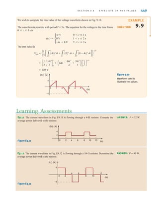 448 C H A P T E R 9 S T E A D Y- S T A T E P O W E R A N A LY S I S
Therefore, the rms value of a sinusoid is equal to the maximum value divided by
Hence, a sinusoidal current with a maximum value of delivers the same average power
to a resistor R as a dc current with a value of Recall that earlier a phasor X was
defined as for a sinusoidal wave of the form This phasor can also
be represented as if the units are given in rms. For example, rms is
equivalent to 170/30° V.
120/30° V
XM兾12/␪
XM cos(␻t + ␪).
XM /␪
IM兾12.
IM
12.
On using the rms values for voltage and current, the average power can be written, in
general, as
9.25
The power absorbed by a resistor R is
9.26
In dealing with voltages and currents in numerous electrical applications, it is important to
know whether the values quoted are maximum, average, rms, or what. We are familiar with
the 120-V ac electrical outlets in our home. In this case, the 120 V is the rms value of the volt-
age in our home. The maximum or peak value of this voltage is The voltage
at our electrical outlets could be written as The maximum or peak value must
be given if we write the voltage in this form. There should be no question in our minds that
this is the peak value. It is common practice to specify the voltage rating of ac electrical
devices in terms of the rms voltage. For example, if you examine an incandescent light bulb,
you will see a voltage rating of 120 V, which is the rms value. For now we will add an rms to
our voltages and currents to indicate that we are using rms values in our calculations.
170 cos377t V.
12012 = 170 V.
P = I2
rmsR =
V2
rms
R
P = V
rmsIrms cosA␪v - ␪iB
EXAMPLE
9.8
SOLUTION
Determine the rms value of the current waveform in Fig. 9.9 and use this value to compute
the average power delivered to a 2-⍀ resistor through which this current is flowing.
The current waveform is periodic with a period of T=4 s. The rms value is
The average power delivered to a 2-⍀ resistor with this current is
P = I2
rmsR = (4)2
(2) = 32 W
= 4 A
= c
1
4
a16t2
2
0
+ 16t2
4
2
b d
1兾2
Irms = e
1
4
c
3
2
0
(4)2
dt +
3
4
2
(-4)2
dtd f
1兾2
t(s)
–2
4
–4
0 2 4 6
Current (A)
i(t)
Figure 9.9
Waveform used to
illustrate rms values.
irwin09_435-490hr.qxd 28-07-2010 12:00 Page 448
 