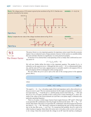 S E C T I O N 9 . 4 E F F E C T I V E O R R M S V A L U E S 449
EXAMPLE
9.9
SOLUTION
Learning Assessments
i(t) (A)
t(s)
0 2 4 6 8 10 12
2
4
Figure E9.11
We wish to compute the rms value of the voltage waveform shown in Fig. 9.10.
The waveform is periodic with period T= 3 s. The equation for the voltage in the time frame
0 ⱕ t ⱕ 3 s is
The rms value is
= 1.89 V
= c
1
3
a
16t3
3
2
1
0
+ a64t -
64t2
2
+
16t3
3
b 2
3
2
b d
1兾2
V
rms = e
1
3
c
3
1
0
(4t)2
dt +
3
2
1
(0)2
dt +
3
3
2
(8 - 4t)2
dtd f
1兾2
v(t) = c
4t V
0 V
-4t + 8 V
0 6 t ⱕ 1 s
1 6 t ⱕ 2 s
2 6 t ⱕ 3 s
t(s)
0 1 2 3 4 5
4
–4
v(t) (V) Figure 9.10
Waveform used to
illustrate rms values.
E9.11 The current waveform in Fig. E9.11 is flowing through a 4- resistor. Compute the
average power delivered to the resistor.
Æ ANSWER: P = 32 W.
E9.12 The current waveform in Fig. E9.12 is flowing through a 10-⍀ resistor. Determine the
average power delivered to the resistor.
i(t) (A)
t(s)
0 2
4 6
8 10
12
–4
4
ANSWER: P = 80 W.
Figure E9.12
irwin09_435-490hr.qxd 28-07-2010 12:00 Page 449
 