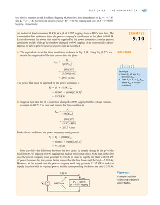 450 C H A P T E R 9 S T E A D Y- S T A T E P O W E R A N A LY S I S
E9.13 The voltage across a 2-W resistor is given by the waveform in Fig. E9.13. Find the aver-
age power absorbed by the resistor.
ANSWER: P = 38.22 W.
t(s)
2 4
6 8 10 12 14 16 18 20
–10
10
v(t) (V)
Figure E9.13
E9.14 Compute the rms value of the voltage waveform shown in Fig. E9.14. ANSWER:
Vrms = 1.633 V.
t(s)
v(t) (V)
4
0 2 4 6 8
Figure E9.14
9.5
The Power Factor
The power factor is a very important quantity. Its importance stems in part from the economic
impact it has on industrial users of large amounts of power. In this section we carefully define
this term and then illustrate its significance via some practical examples.
In Section 9.4 we showed that a load operating in the ac steady state is delivered an aver-
age power of
We will now further define the terms in this important equation. The product is
referred to as the apparent power. Although the term is a dimensionless quan-
tity, and the units of P are watts, apparent power is normally stated in volt-amperes (VA) or
kilovolt-amperes (kVA) to distinguish it from average power.
We now define the power factor (pf) as the ratio of the average power to the apparent
power; that is,
9.27
where
9.28
The angle is the phase angle of the load impedance and is often referred to as
the power factor angle. The two extreme positions for this angle correspond to a purely resis-
tive load where and the pf is 1, and the purely reactive load where and
the pf is 0. It is, of course, possible to have a unity pf for a load containing R, L, and C ele-
ments if the values of the circuit elements are such that a zero phase angle is obtained at the
particular operating frequency.
There is, of course, a whole range of power factor angles between and 0°. If the load
is an equivalent RC combination, then the pf angle lies between the limits
On the other hand, if the load is an equivalent RL combination, then the pf angle lies between
the limits Obviously, confusion in identifying the type of load could result,
due to the fact that To circumvent this problem, the pf is said to be
either leading or lagging, where these two terms refer to the phase of the current with respect
to the voltage. Since the current leads the voltage in an RC load, the load has a leading pf.
cos␪ZL
= cosA-␪ZL
B.
0 6 ␪ZL
6 90°.
-90° 6 ␪ZL
6 0°.
;90°
␪ZL
= ;90°
␪ZL
= 0
␪v - ␪i = ␪ZL
cosA␪v - ␪iB = cos␪ZL
pf =
P
V
rmsIrms
= cosA␪v - ␪iB
cosA␪v - ␪iB
V
rmsIrms
P = V
rmsIrms cosA␪v - ␪iB
irwin09_435-490hr.qxd 28-07-2010 12:00 Page 450
 