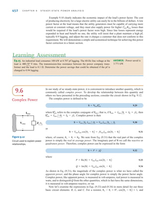 S E C T I O N 9 . 5 T H E P O W E R F A C T O R 451
EXAMPLE
9.10
SOLUTION
In a similar manner, an RL load has a lagging pf; therefore, load impedances of ZL = 1 - j1 ⍀
and ZL = 2 + j1 ⍀ have power factors of cos(-45°) = 0.707 leading and cos(26.57°) = 0.894
lagging, respectively.
An industrial load consumes 88 kW at a pf of 0.707 lagging from a 480-V rms line. The
transmission line resistance from the power company’s transformer to the plant is 0.08 ⍀.
Let us determine the power that must be supplied by the power company (a) under present
conditions and (b) if the pf is somehow changed to 0.90 lagging. (It is economically advan-
tageous to have a power factor as close to one as possible.)
a. The equivalent circuit for these conditions is shown in Fig. 9.11. Using Eq. (9.27), we
obtain the magnitude of the rms current into the plant:
The power that must be supplied by the power company is
b. Suppose now that the pf is somehow changed to 0.90 lagging but the voltage remains
constant at 480 V. The rms load current for this condition is
Under these conditions, the power company must generate
Note carefully the difference between the two cases. A simple change in the pf of the
load from 0.707 lagging to 0.90 lagging has had an interesting effect. Note that in the first
case the power company must generate 93.38 kW in order to supply the plant with 88 kW
of power because the low power factor means that the line losses will be high—5.38 kW.
However, in the second case the power company need only generate 91.32 kW in order to
supply the plant with its required power, and the corresponding line losses are only 3.32 kW.
= 91.32 kW
= 88,000 + (0.08)(203.7)2
PS = PL + (0.08)I2
rms
= 203.7 A rms
=
(88)A103
B
(0.90)(480)
Irms =
PL
(pf)AVrmsB
= 93.38 kW
= 88,000 + (0.08)(259.3)2
PS = PL + (0.08)I2
rms
= 259.3 A rms
=
(88)A103
B
(0.707)(480)
Irms =
PL
(pf)AVrmsB
±
–
PL=88 kW
pf=0.707 lagging
Irms
VS 480 V rms
0.08 ⍀ Figure 9.11
Example circuit for
examining changes in
power factor.
Technique
1. Given PL, pf, and Vrms,
determine Irms.
2. Then Rline,
where Rline is the line
resistance.
PS = PL + I2
rms
[ h i n t ]
irwin09_435-490hr.qxd 28-07-2010 12:00 Page 451
 