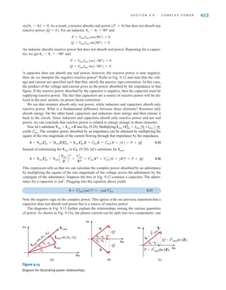 452 C H A P T E R 9 S T E A D Y- S T A T E P O W E R A N A LY S I S
E9.15 An industrial load consumes 100 kW at 0.707 pf lagging. The 60-Hz line voltage at the
load is The transmission-line resistance between the power company trans-
former and the load is 0.1 Æ. Determine the power savings that could be obtained if the pf is
changed to 0.94 lagging.
480/0° V rms.
Learning Assessment
ANSWER: Power saved is
3.771 kW.
Z ␪z
Vrms
Irms
+
-
Figure 9.12
Circuit used to explain power
relationships.
Example 9.10 clearly indicates the economic impact of the load’s power factor. The cost
of producing electricity for a large electric utility can easily be in the billions of dollars. A low
power factor at the load means that the utility generators must be capable of carrying more
current at constant voltage, and they must also supply power for higher losses than
would be required if the load’s power factor were high. Since line losses represent energy
expended in heat and benefit no one, the utility will insist that a plant maintain a high pf,
typically 0.9 lagging, and adjust the rate it charges a customer that does not conform to this
requirement. We will demonstrate a simple and economical technique for achieving this power
factor correction in a future section.
I2
rmsRline
9.6
Complex Power
In our study of ac steady-state power, it is convenient to introduce another quantity, which is
commonly called complex power. To develop the relationship between this quantity and
others we have presented in the preceding sections, consider the circuit shown in Fig. 9.12.
The complex power is defined to be
9.29
where refers to the complex conjugate of Irms; that is, if then
Complex power is then
9.30
or
9.31
where, of course, We note from Eq. (9.31) that the real part of the complex
power is simply the real or average power. The imaginary part of S we call the reactive or
quadrature power. Therefore, complex power can be expressed in the form
9.32
where
9.33
9.34
As shown in Eq. (9.31), the magnitude of the complex power is what we have called the
apparent power, and the phase angle for complex power is simply the power factor angle.
Complex power, like apparent power, is measured in volt-amperes, real power is measured in
watts, and to distinguish Q from the other quantities, which in fact have the same dimensions,
it is measured in volt-amperes reactive, or var.
Now let’s examine the expressions in Eqs. (9.33) and (9.34) in more detail for our three
basic circuit elements: R, L, and C. For a resistor, and
cosA␪v - ␪iB = 1,
␪v - ␪i = 0°,
Q = Im(S) = V
rmsIrms sinA␪v - ␪iB
P = Re(S) = V
rmsIrms cosA␪v - ␪iB
S = P + jQ
␪v - ␪i = ␪Z.
S = V
rmsIrms cosA␪v - ␪iB + jV
rmsIrms sinA␪v - ␪iB
S = V
rms /␪v Irms /-␪i = V
rmsIrms /␪v - ␪i
I*
rms = Irms /-␪i = IR - jII .
Irms = Irms /␪i = IR + jII,
I*
rms
S = VrmsI*
rms
irwin09_435-490hr.qxd 28-07-2010 12:00 Page 452
 