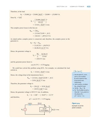 that is in phase with Vrms and one that is 90° out of phase with Vrms. Eqs. (9.33) and (9.34) illus-
trate that the in-phase component produces the real power, and the 90° component, called the
quadrature component, produces the reactive or quadrature power. In addition, Eqs. (9.33)
and (9.34) indicate that
9.38
which relates the pf angle to P and Q in what is called the power triangle.
The relationships among S, P, and Q can be expressed via the diagrams shown in
Figs. 9.13b and c. In Fig. 9.13b we note the following conditions. If Q is positive, the load is
inductive, the power factor is lagging, and the complex number S lies in the first quadrant. If
Q is negative, the load is capacitive, the power factor is leading, and the complex number S
lies in the fourth quadrant. If Q is zero, the load is resistive, the power factor is unity, and the
complex number S lies along the positive real axis. Fig. 9.13c illustrates the relationships
expressed by Eqs. (9.35) to (9.37) for an inductive load.
In Chapter 1, we introduced Tellegen’s theorem, which states that the sum of the powers
absorbed by all elements in an electrical network is zero. Based on this theorem, we can also
state that complex power is conserved in an ac network—the total complex power delivered to
any number of individual loads is equal to the sum of the complex powers delivered to the
loads, regardless of how loads are interconnected.
tanA␪v - ␪iB =
Q
P
454 C H A P T E R 9 S T E A D Y- S T A T E P O W E R A N A LY S I S
If v(t) and i(t) are known and we wish to find P given an impedance
two viable approaches are as follows:
Step 1. Determine V and I and then calculate
Step 2. Use I to calculate the real part of S—that is,
The latter method may be easier to calculate than the former. However, if the imaginary
part of the impedance, X, is not zero, then
which is a common mistake. Furthermore, the P and Q portions of S are directly related
to and provide a convenient way in which to relate power, current, and impedance.
That is,
S = I2
Z
tan␪ =
Q
P
Z/␪
P Z
V2
R
P = Re(S) = I2
R
P = V
rms Irms cos␪ or P = V
rms Irms cosA␪v - ␪iB
Z/␪ = R + jX,
Problem-Solving Strategy
Determining P or S
The following example illustrates the usefulness of S.
EXAMPLE
9.11
SOLUTION
A load operates at 20 kW, 0.8 pf lagging. The load voltage is at 60 Hz. The
impedance of the line is 0.09 + j0.3 ⍀. We wish to determine the voltage and power factor
at the input to the line.
The circuit diagram for this problem is shown in Fig. 9.14. As illustrated in Fig. 9.13,
S =
P
cos␪
=
P
pf
=
20,000
0.8
= 25,000 VA
220/0° V rms
irwin09_435-490hr.qxd 28-07-2010 12:00 Page 454
 